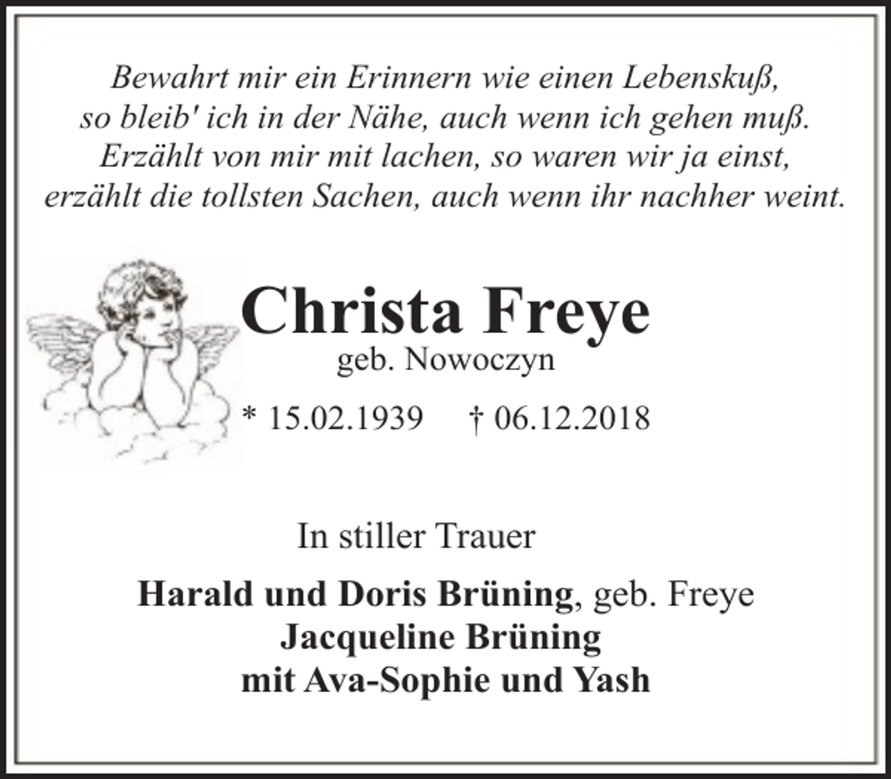 <p>Bewahrt mir ein Erinnern wie einen Lebenskuß,<br />so bleib' ich in der Nähe, auch wenn ich gehen muß.<br />Erzählt von mir mit lachen, so waren wir ja einst,<br />erzählt die tollsten Sachen, auch wenn ihr nachher weint.</p><p>Christa Freye<br />geb. Nowoczyn</p><p>* 15.02.1939</p><p>† 06.12.2018</p><p>In stiller Trauer<br />Harald und Doris Brüning, geb. Freye<br />Jacqueline Brüning<br />mit Ava-Sophie und Yash</p>