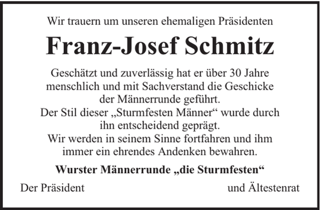 <p>Wir trauern um unseren ehemaligen Präsidenten</p><p>Franz-Josef Schmitz<br />Geschätzt und zuverlässig hat er über 30 Jahre<br />menschlich und mit Sachverstand die Geschicke<br />der Männerrunde geführt.<br />Der Stil dieser „Sturmfesten Männer“ wurde durch<br />ihn entscheidend geprägt.<br />Wir werden in seinem Sinne fortfahren und ihm<br />immer ein ehrendes Andenken bewahren.<br />Wurster Männerrunde „die Sturmfesten“<br />Der Präsident</p><p>und Ältestenrat</p>