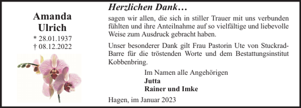 <p>Amanda<br />Ulrich</p><p>* 28.01.1937<br />† 08.12.2022</p><p>Herzlichen Dank…</p><p>sagen wir allen, die sich in stiller Trauer mit uns verbunden<br />fühlten und ihre Anteilnahme auf so vielfältige und liebevolle<br />Weise zum Ausdruck gebracht haben.<br />Unser besonderer Dank gilt Frau Pastorin Ute von StuckradBarre für die tröstenden Worte und dem Bestattungsinstitut<br />Kobbenbring.<br />Im Namen alle Angehörigen<br />Jutta<br />Rainer und Imke<br />Hagen, im Januar 2023</p>