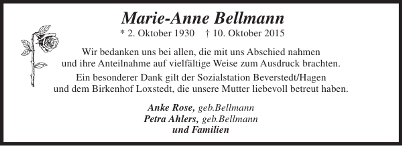 <p>Marie-Anne Bellmann</p><p>* 2. Oktober 1930</p><p>† 10. Oktober 2015</p><p>Wir bedanken uns bei allen, die mit uns Abschied nahmen<br />und ihre Anteilnahme auf vielfältige Weise zum Ausdruck brachten.<br />Ein besonderer Dank gilt der Sozialstation Beverstedt/Hagen<br />und dem Birkenhof Loxstedt, die unsere Mutter liebevoll betreut haben.<br />Anke Rose, geb.Bellmann<br />Petra Ahlers, geb.Bellmann<br />und Familien</p>