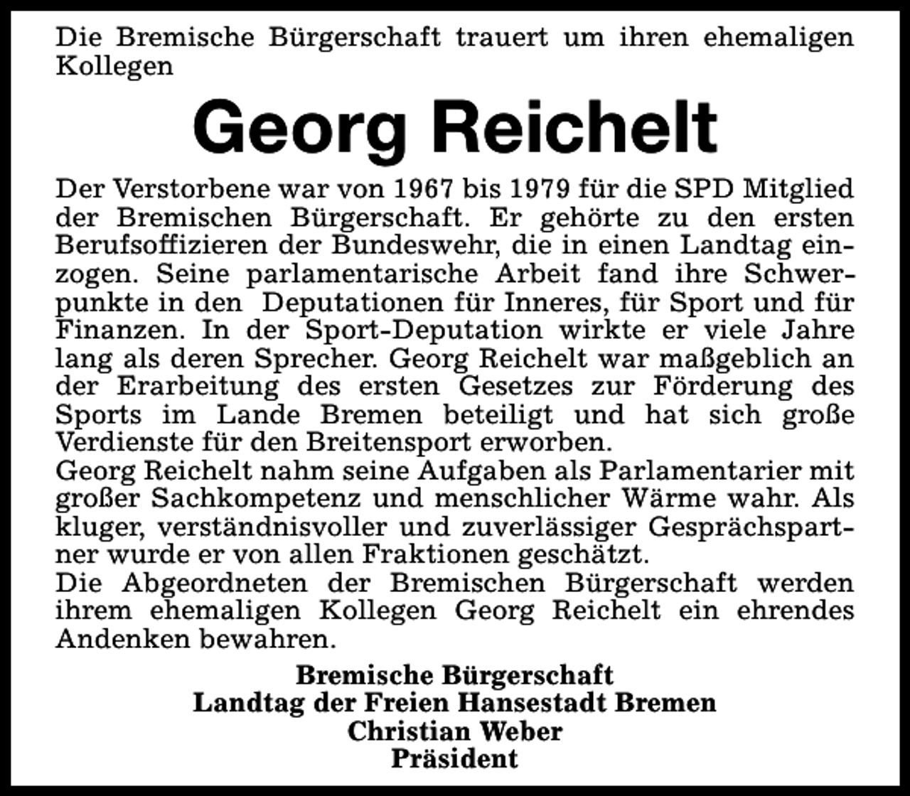 <p>Die Bremische Bürgerschaft trauert um ihren ehemaligen<br />Kollegen</p><p>Georg Reichelt</p><p>Der Verstorbene war von 1967 bis 1979 für die SPD Mitglied<br />der Bremischen Bürgerschaft. Er gehörte zu den ersten<br />Berufsoffizieren der Bundeswehr, die in einen Landtag einzogen. Seine parlamentarische Arbeit fand ihre Schwerpunkte in den Deputationen für Inneres, für Sport und für<br />Finanzen. In der Sport-Deputation wirkte er viele Jahre<br />lang als deren Sprecher. Georg Reichelt war maßgeblich an<br />der Erarbeitung des ersten Gesetzes zur Förderung des<br />Sports im Lande Bremen beteiligt und hat sich große<br />Verdienste für den Breitensport erworben.<br />Georg Reichelt nahm seine Aufgaben als Parlamentarier mit<br />großer Sachkompetenz und menschlicher Wärme wahr. Als<br />kluger, verständnisvoller und zuverlässiger Gesprächspartner wurde er von allen Fraktionen geschätzt.<br />Die Abgeordneten der Bremischen Bürgerschaft werden<br />ihrem ehemaligen Kollegen Georg Reichelt ein ehrendes<br />Andenken bewahren.<br />Bremische Bürgerschaft<br />Landtag der Freien Hansestadt Bremen<br />Christian Weber<br />Präsident</p>
