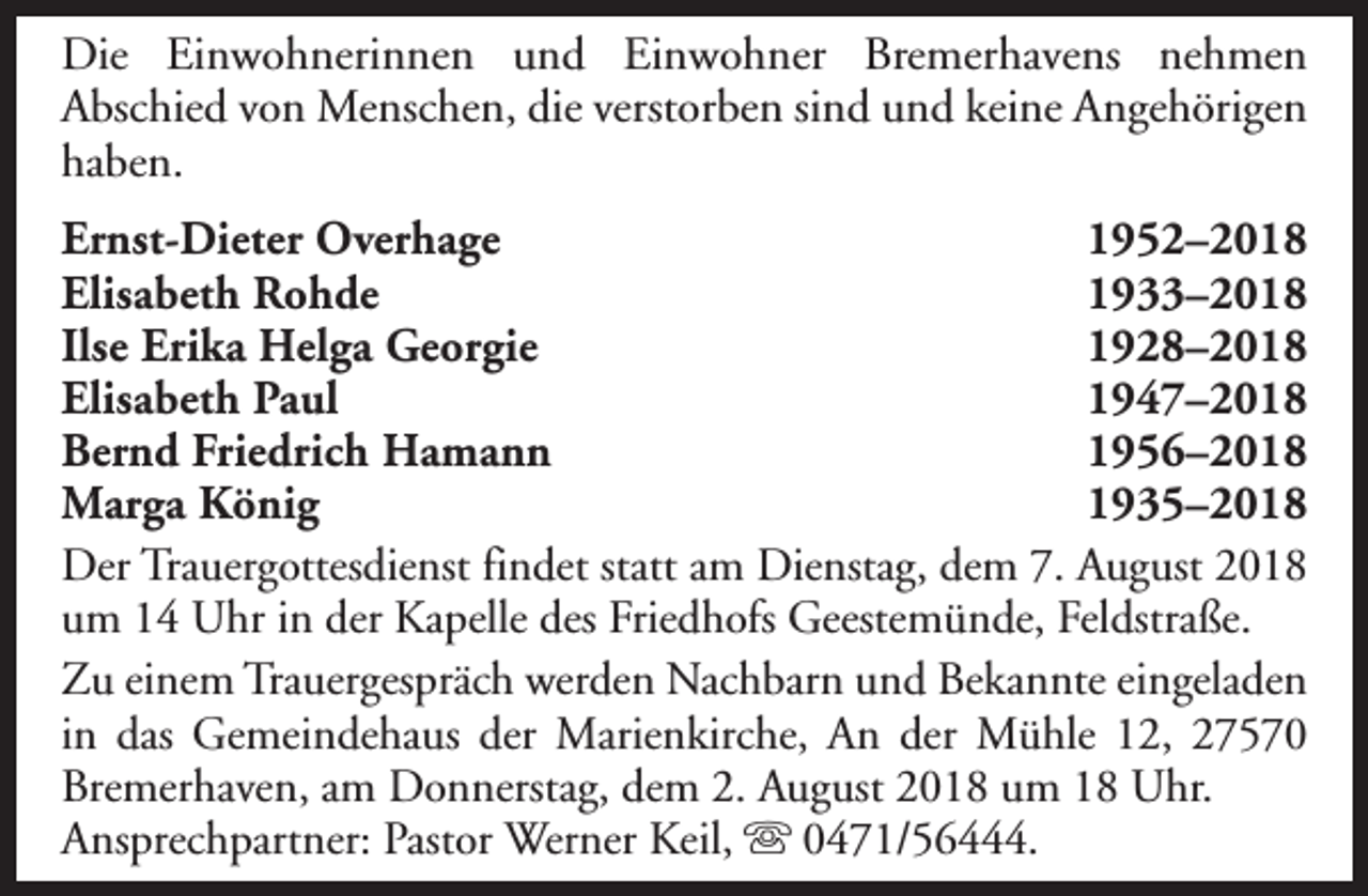 <p>Die Einwohnerinnen und Einwohner Bremerhavens nehmen<br />Abschied von Menschen, die verstorben sind und keine Angehörigen<br />haben.<br />Ernst-Dieter Overhage<br />1952–2018<br />Elisabeth Rohde<br />1933–2018<br />Ilse Erika Helga Georgie<br />1928–2018<br />Elisabeth Paul<br />1947–2018<br />Bernd Friedrich Hamann<br />1956–2018<br />Marga König<br />1935–2018<br />Der Trauergottesdienst findet statt am Dienstag, dem 7. August 2018<br />um 14 Uhr in der Kapelle des Friedhofs Geestemünde, Feldstraße.<br />Zu einem Trauergespräch werden Nachbarn und Bekannte eingeladen<br />in das Gemeindehaus der Marienkirche, An der Mühle 12, 27570<br />Bremerhaven, am Donnerstag, dem 2. August 2018 um 18 Uhr.<br />Ansprechpartner: Pastor Werner Keil, s 0471/56444.</p>