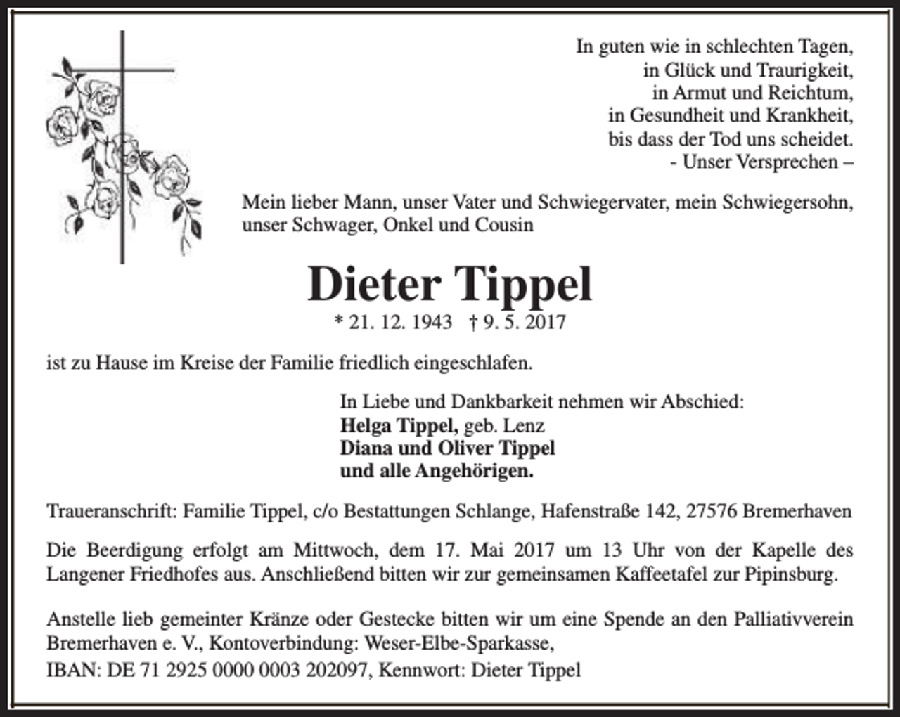 <p>In guten wie in schlechten Tagen,<br />in Glück und Traurigkeit,<br />in Armut und Reichtum,<br />in Gesundheit und Krankheit,<br />bis dass der Tod uns scheidet.<br />- Unser Versprechen –<br />Mein lieber Mann, unser Vater und Schwiegervater, mein Schwiegersohn,<br />unser Schwager, Onkel und Cousin</p><p>Dieter Tippel<br />* 21. 12. 1943 † 9. 5. 2017</p><p>ist zu Hause im Kreise der Familie friedlich eingeschlafen.<br />In Liebe und Dankbarkeit nehmen wir Abschied:<br />Helga Tippel, geb. Lenz<br />Diana und Oliver Tippel<br />und alle Angehörigen.<br />Traueranschrift: Familie Tippel, c/o Bestattungen Schlange, Hafenstraße 142, 27576 Bremerhaven<br />Die Beerdigung erfolgt am Mittwoch, dem 17. Mai 2017 um 13 Uhr von der Kapelle des<br />Langener Friedhofes aus. Anschließend bitten wir zur gemeinsamen Kaffeetafel zur Pipinsburg.<br />Anstelle lieb gemeinter Kränze oder Gestecke bitten wir um eine Spende an den Palliativverein<br />Bremerhaven e. V., Kontoverbindung: Weser-Elbe-Sparkasse,<br />IBAN: DE 71 2925 03 202097, Kennwort: Dieter Tippel</p>