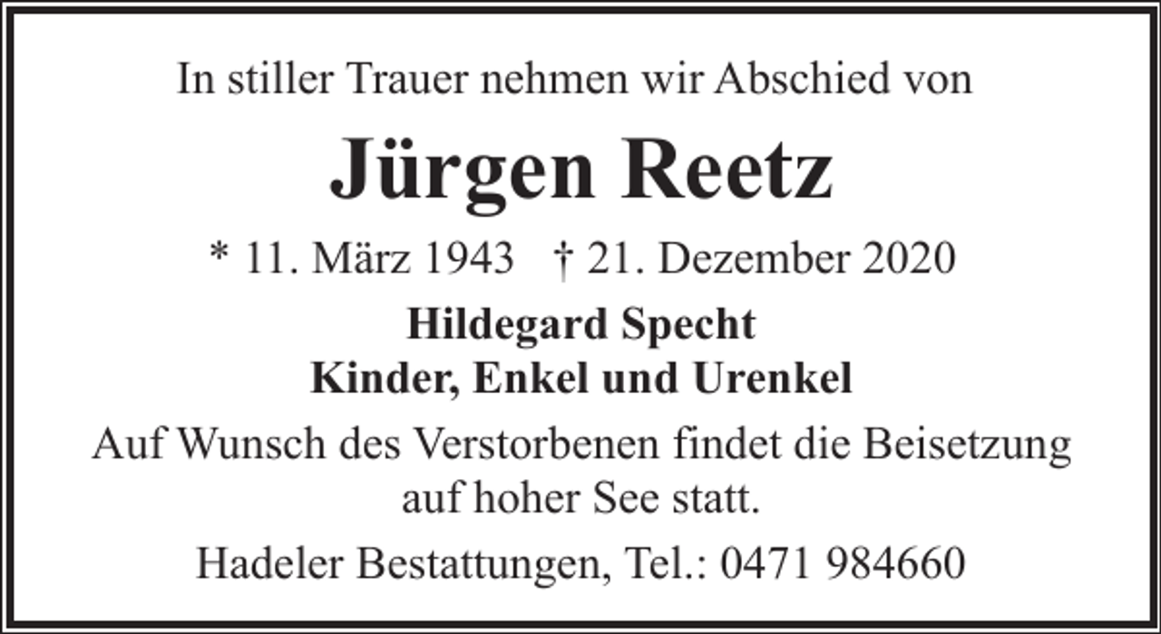 <p>In stiller Trauer nehmen wir Abschied von</p><p>Jürgen Reetz</p><p>* 11. März 1943 † 21. Dezember 2020<br />Hildegard Specht<br />Kinder, Enkel und Urenkel<br />Auf Wunsch des Verstorbenen findet die Beisetzung<br />auf hoher See statt.<br />Hadeler Bestattungen, Tel.: 0471 984660</p>