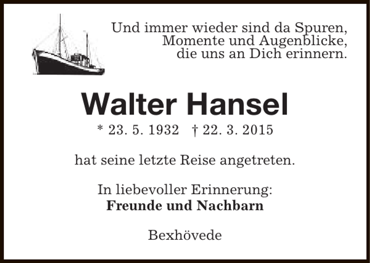 <p>Und immer wieder sind da Spuren,<br />Momente und Augenblicke,<br />die uns an Dich erinnern.</p><p>Walter Hansel<br />* 23. 5. 1932 † 22. 3. 2015</p><p>hat seine letzte Reise angetreten.<br />In liebevoller Erinnerung:<br />Freunde und Nachbarn<br />Bexhövede</p>
