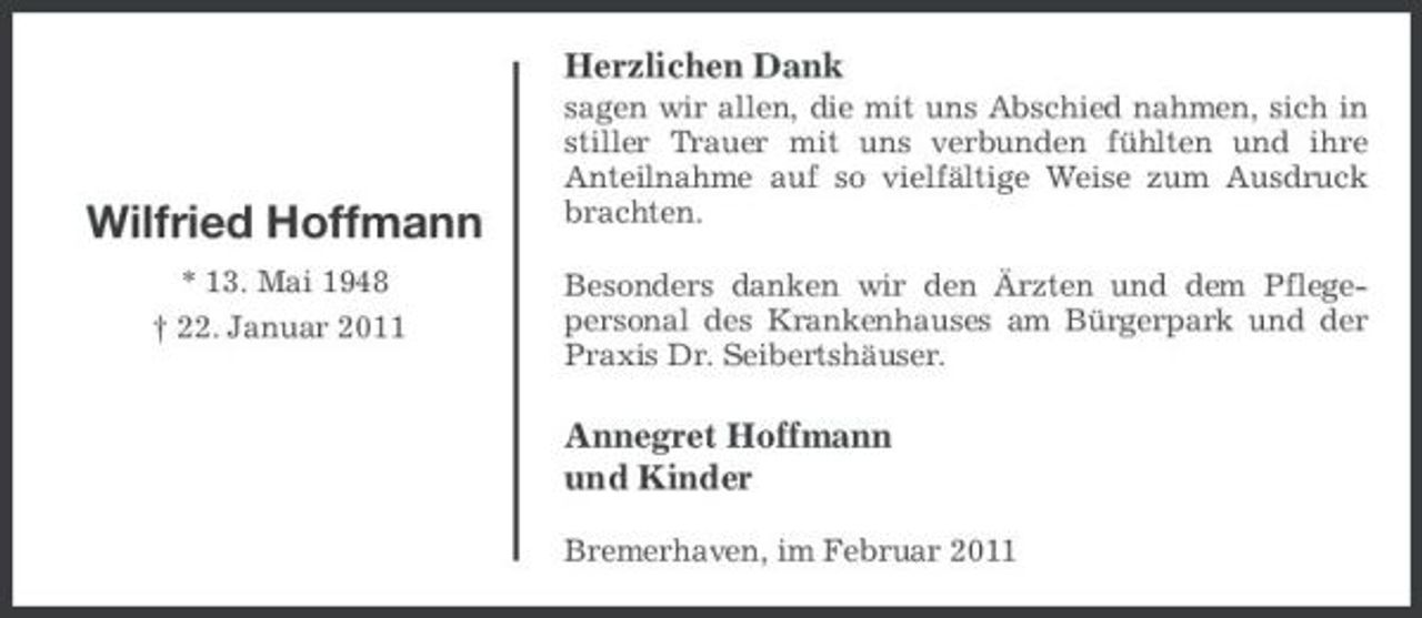 <p>Herzlichen Dank<br />sagen wir allen, die mit uns Abschied nahmen, sich in stiller Trauer mit uns verbunden fühlten und ihre Anteilnahme auf so vielfältige Weise zum Ausdruck brachten. Besonders danken wir den Ärzten und dem Pflegepersonal des Krankenhauses am Bürgerpark und der Praxis Dr. Seibertshäuser.</p><p>Wilfried Hoffmann<br />* 13. Mai 1948 † 22. Januar 2011</p><p>Annegret Hoffmann und Kinder<br />Bremerhaven, im Februar 2011</p>
