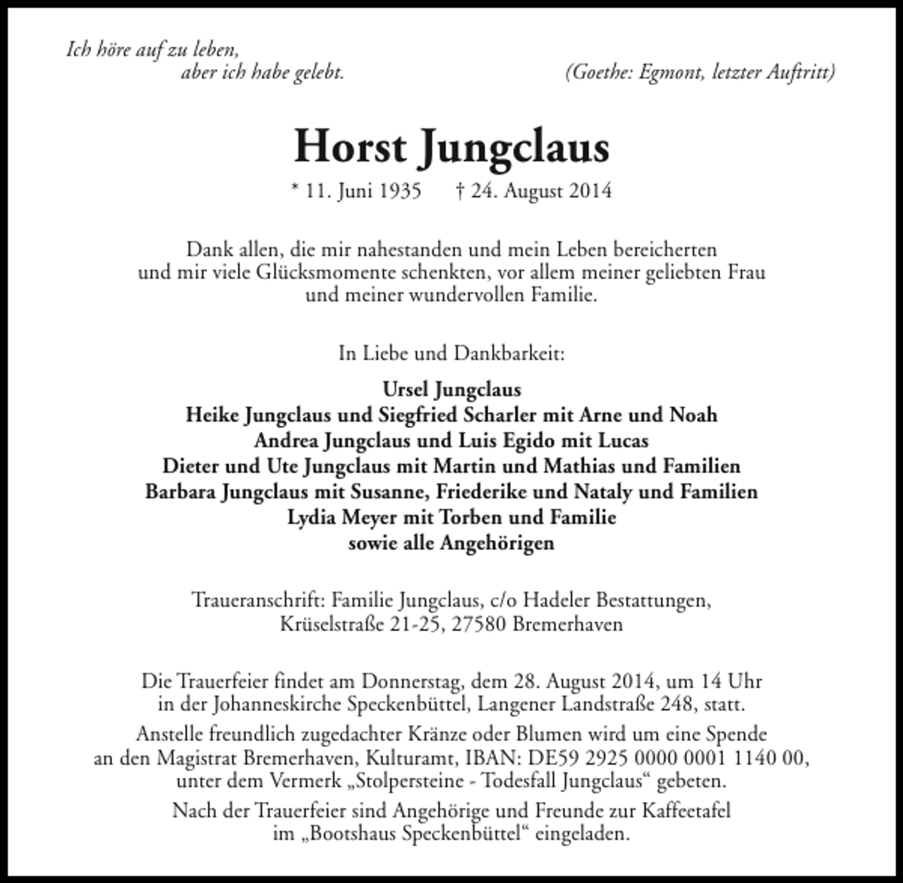<p>Ich höre auf zu leben,<br />aber ich habe gelebt.</p><p>(Goethe: Egmont, letzter Auftritt)</p><p>Horst Jungclaus</p><p>* 11. Juni 1935</p><p>† 24. August 2014</p><p>Dank allen, die mir nahestanden und mein Leben bereicherten<br />und mir viele Glücksmomente schenkten, vor allem meiner geliebten Frau<br />und meiner wundervollen Familie.<br />In Liebe und Dankbarkeit:<br />Ursel Jungclaus<br />Heike Jungclaus und Siegfried Scharler mit Arne und Noah<br />Andrea Jungclaus und Luis Egido mit Lucas<br />Dieter und Ute Jungclaus mit Martin und Mathias und Familien<br />Barbara Jungclaus mit Susanne, Friederike und Nataly und Familien<br />Lydia Meyer mit Torben und Familie<br />sowie alle Angehörigen<br />Traueranschrift: Familie Jungclaus, c/o Hadeler Bestattungen,<br />Krüselstraße 21-25, 27580 Bremerhaven<br />Die Trauerfeier findet am Donnerstag, dem 28. August 2014, um 14 Uhr<br />in der Johanneskirche Speckenbüttel, Langener Landstraße 248, statt.<br />Anstelle freundlich zugedachter Kränze oder Blumen wird um eine Spende<br />an den Magistrat Bremerhaven, Kulturamt, IBAN: DE59 2925 0140,<br />unter dem Vermerk „Stolpersteine - Todesfall Jungclaus“ gebeten.<br />Nach der Trauerfeier sind Angehörige und Freunde zur Kaffeetafel<br />im „Bootshaus Speckenbüttel“ eingeladen.</p>