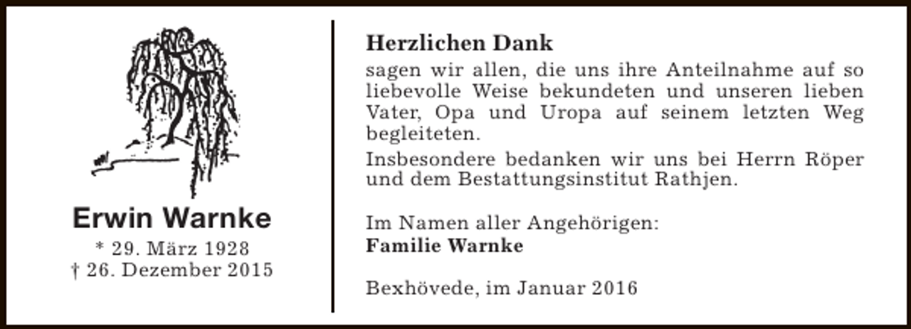 <p>Herzlichen Dank</p><p>sagen wir allen, die uns ihre Anteilnahme auf so<br />liebevolle Weise bekundeten und unseren lieben<br />Vater, Opa und Uropa auf seinem letzten Weg<br />begleiteten.<br />Insbesondere bedanken wir uns bei Herrn Röper<br />und dem Bestattungsinstitut Rathjen.</p><p>Erwin Warnke</p><p>* 29. März 1928<br />† 26. Dezember 2015</p><p>Im Namen aller Angehörigen:<br />Familie Warnke<br />Bexhövede, im Januar 2016</p>