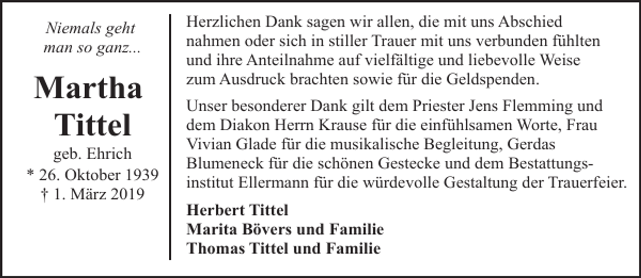 <p>Niemals geht<br />man so ganz...</p><p>Martha<br />Tittel</p><p>geb. Ehrich<br />* 26. Oktober 1939<br />† 1. März 2019</p><p>Herzlichen Dank sagen wir allen, die mit uns Abschied<br />nahmen oder sich in stiller Trauer mit uns verbunden fühlten<br />und ihre Anteilnahme auf vielfältige und liebevolle Weise<br />zum Ausdruck brachten sowie für die Geldspenden.<br />Unser besonderer Dank gilt dem Priester Jens Flemming und<br />dem Diakon Herrn Krause für die einfühlsamen Worte, Frau<br />Vivian Glade für die musikalische Begleitung, Gerdas<br />Blumeneck für die schönen Gestecke und dem Bestattungsinstitut Ellermann für die würdevolle Gestaltung der Trauerfeier.<br />Herbert Tittel<br />Marita Bövers und Familie<br />Thomas Tittel und Familie</p>