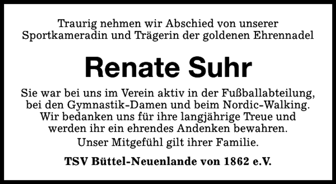 <p>Traurig nehmen wir Abschied von unserer<br />Sportkameradin und Trägerin der goldenen Ehrennadel</p><p>Renate Suhr</p><p>Sie war bei uns im Verein aktiv in der Fußballabteilung,<br />bei den Gymnastik-Damen und beim Nordic-Walking.<br />Wir bedanken uns für ihre langjährige Treue und<br />werden ihr ein ehrendes Andenken bewahren.<br />Unser Mitgefühl gilt ihrer Familie.<br />TSV Büttel-Neuenlande von 1862 e.V.</p>
