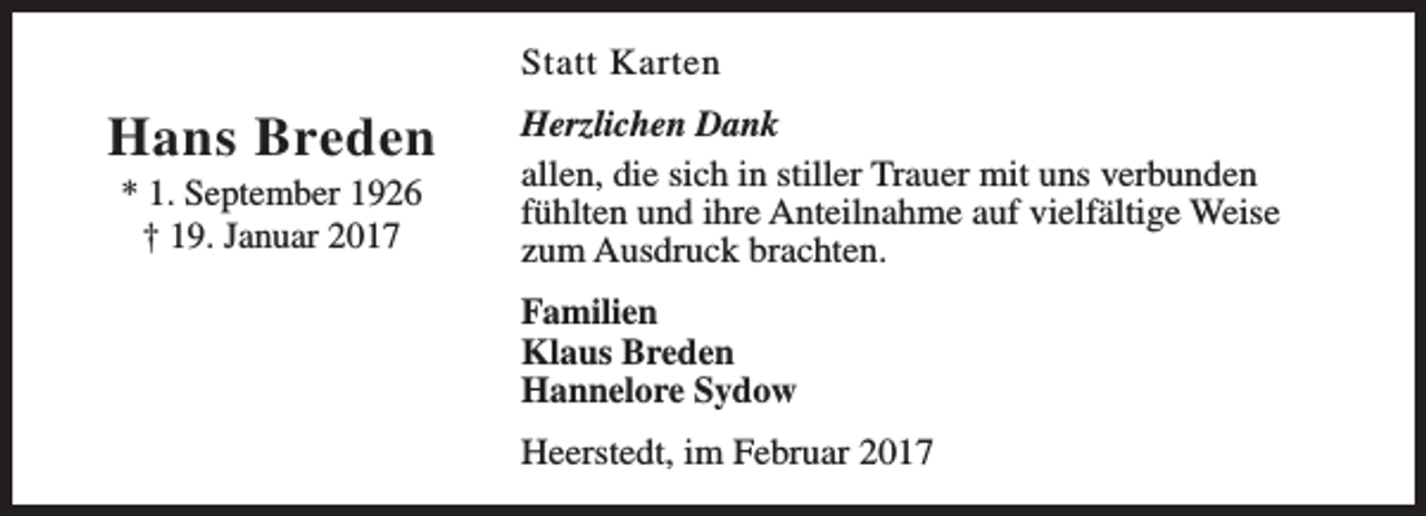 <p>Statt Karten</p><p>Hans Breden<br />* 1. September 1926<br />† 19. Januar 2017</p><p>Herzlichen Dank<br />allen, die sich in stiller Trauer mit uns verbunden<br />fühlten und ihre Anteilnahme auf vielfältige Weise<br />zum Ausdruck brachten.<br />Familien<br />Klaus Breden<br />Hannelore Sydow<br />Heerstedt, im Februar 2017</p>