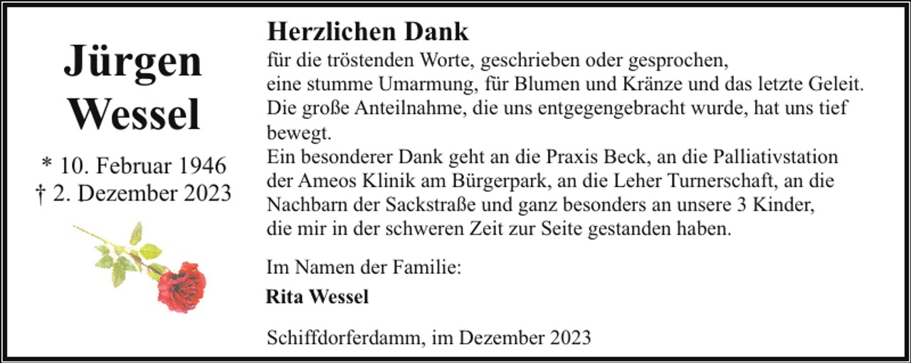 <p>Jürgen<br />Wessel<br />* 10. Februar 1946<br />† 2. Dezember 2023</p><p>Herzlichen Dank</p><p>für die tröstenden Worte, geschrieben oder gesprochen,<br />eine stumme Umarmung, für Blumen und Kränze und das letzte Geleit.<br />Die große Anteilnahme, die uns entgegengebracht wurde, hat uns tief<br />bewegt.<br />Ein besonderer Dank geht an die Praxis Beck, an die Palliativstation<br />der Ameos Klinik am Bürgerpark, an die Leher Turnerschaft, an die<br />Nachbarn der Sackstraße und ganz besonders an unsere 3 Kinder,<br />die mir in der schweren Zeit zur Seite gestanden haben.<br />Im Namen der Familie:<br />Rita Wessel<br />Schiffdorferdamm, im Dezember 2023</p>