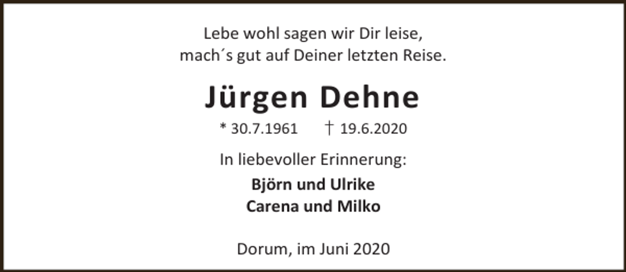 <p>Lebe wohl sagen wir Dir leise,<br />mach´s gut auf Deiner letzten Reise.</p><p>Jürgen Dehne<br />* 30.7.1961</p><p>† 19.6.2020</p><p>In liebevoller Erinnerung:<br />Björn und Ulrike<br />Carena und Milko<br />Dorum, im Juni 2020</p>