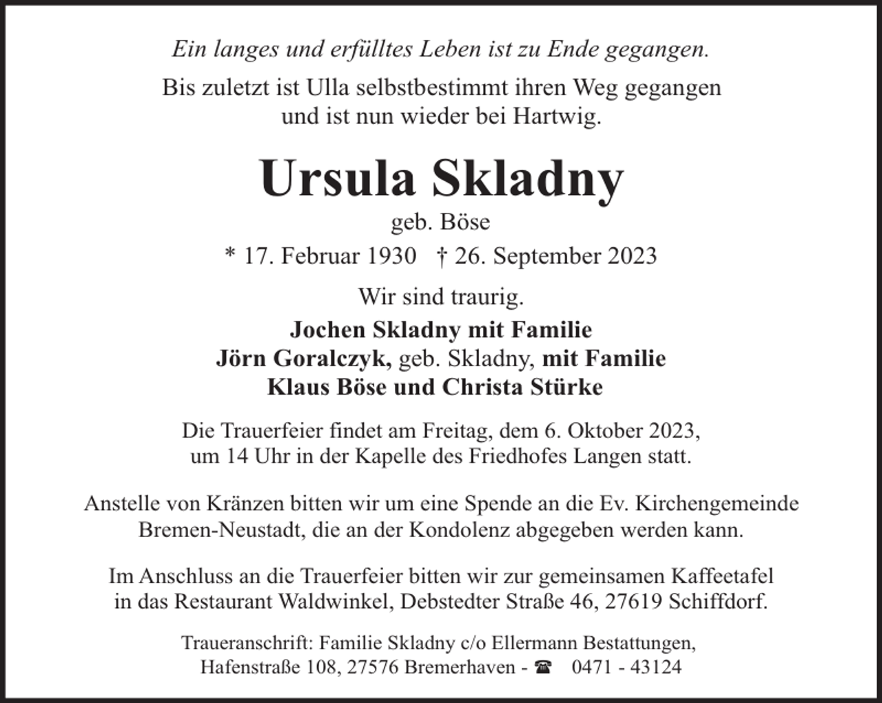 <p>Ein langes und erfülltes Leben ist zu Ende gegangen.<br />Bis zuletzt ist Ulla selbstbestimmt ihren Weg gegangen<br />und ist nun wieder bei Hartwig.</p><p>Ursula Skladny</p><p>geb. Böse<br />* 17. Februar 1930 † 26. September 2023<br />Wir sind traurig.<br />Jochen Skladny mit Familie<br />Jörn Goralczyk, geb. Skladny, mit Familie<br />Klaus Böse und Christa Stürke<br />Die Trauerfeier findet am Freitag, dem 6. Oktober 2023,<br />um 14 Uhr in der Kapelle des Friedhofes Langen statt.<br />Anstelle von Kränzen bitten wir um eine Spende an die Ev. Kirchengemeinde<br />Bremen-Neustadt, die an der Kondolenz abgegeben werden kann.<br />Im Anschluss an die Trauerfeier bitten wir zur gemeinsamen Kaffeetafel<br />in das Restaurant Waldwinkel, Debstedter Straße 46, 27619 Schiffdorf.<br />Traueranschrift: Familie Skladny c/o Ellermann Bestattungen,<br />Hafenstraße 108, 27576 Bremerhaven - ( 0471 - 43124</p>