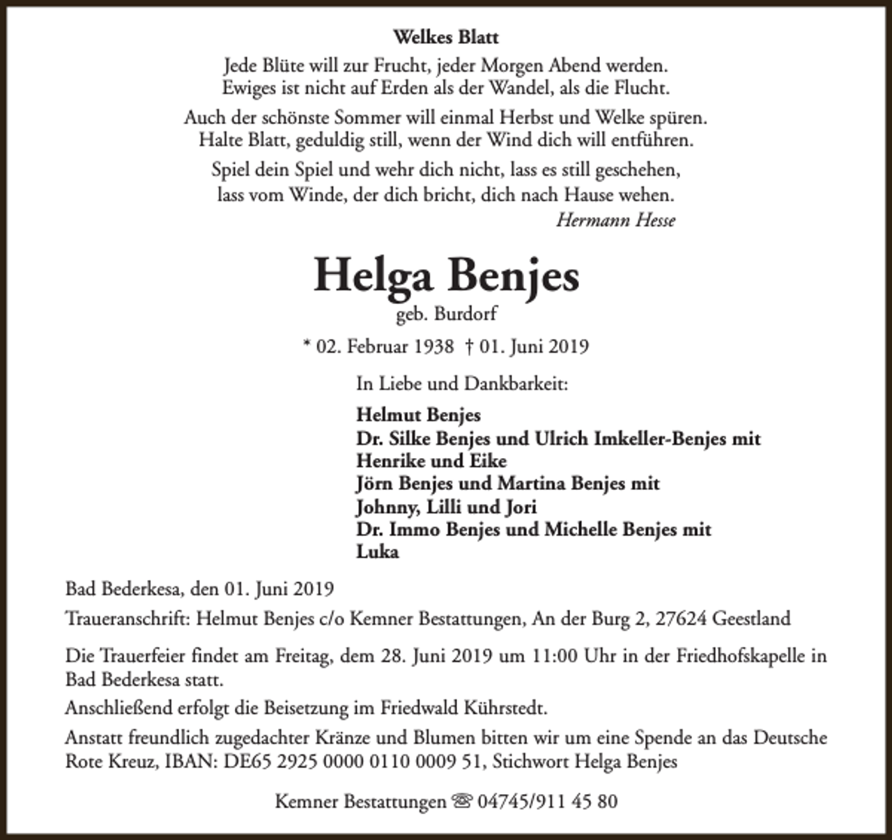 <p>Welkes Blatt<br />Jede Blüte will zur Frucht, jeder Morgen Abend werden.<br />Ewiges ist nicht auf Erden als der Wandel, als die Flucht.<br />Auch der schönste Sommer will einmal Herbst und Welke spüren.<br />Halte Blatt, geduldig still, wenn der Wind dich will entführen.<br />Spiel dein Spiel und wehr dich nicht, lass es still geschehen,<br />lass vom Winde, der dich bricht, dich nach Hause wehen.<br />Hermann Hesse</p><p>Helga Benjes<br />geb. Burdorf</p><p>* 02. Februar 1938 † 01. Juni 2019<br />In Liebe und Dankbarkeit:<br />Helmut Benjes<br />Dr. Silke Benjes und Ulrich Imkeller-Benjes mit<br />Henrike und Eike<br />Jörn Benjes und Martina Benjes mit<br />Johnny, Lilli und Jori<br />Dr. Immo Benjes und Michelle Benjes mit<br />Luka<br />Bad Bederkesa, den 01. Juni 2019<br />Traueranschrift: Helmut Benjes c/o Kemner Bestattungen, An der Burg 2, 27624 Geestland<br />Die Trauerfeier findet am Freitag, dem 28. Juni 2019 um 11:00 Uhr in der Friedhofskapelle in<br />Bad Bederkesa statt.<br />Anschließend erfolgt die Beisetzung im Friedwald Kührstedt.<br />Anstatt freundlich zugedachter Kränze und Blumen bitten wir um eine Spende an das Deutsche<br />Rote Kreuz, IBAN: DE65 2925 00011009 51, Stichwort Helga Benjes<br />Kemner Bestattungen s 04745/911 45 80</p>