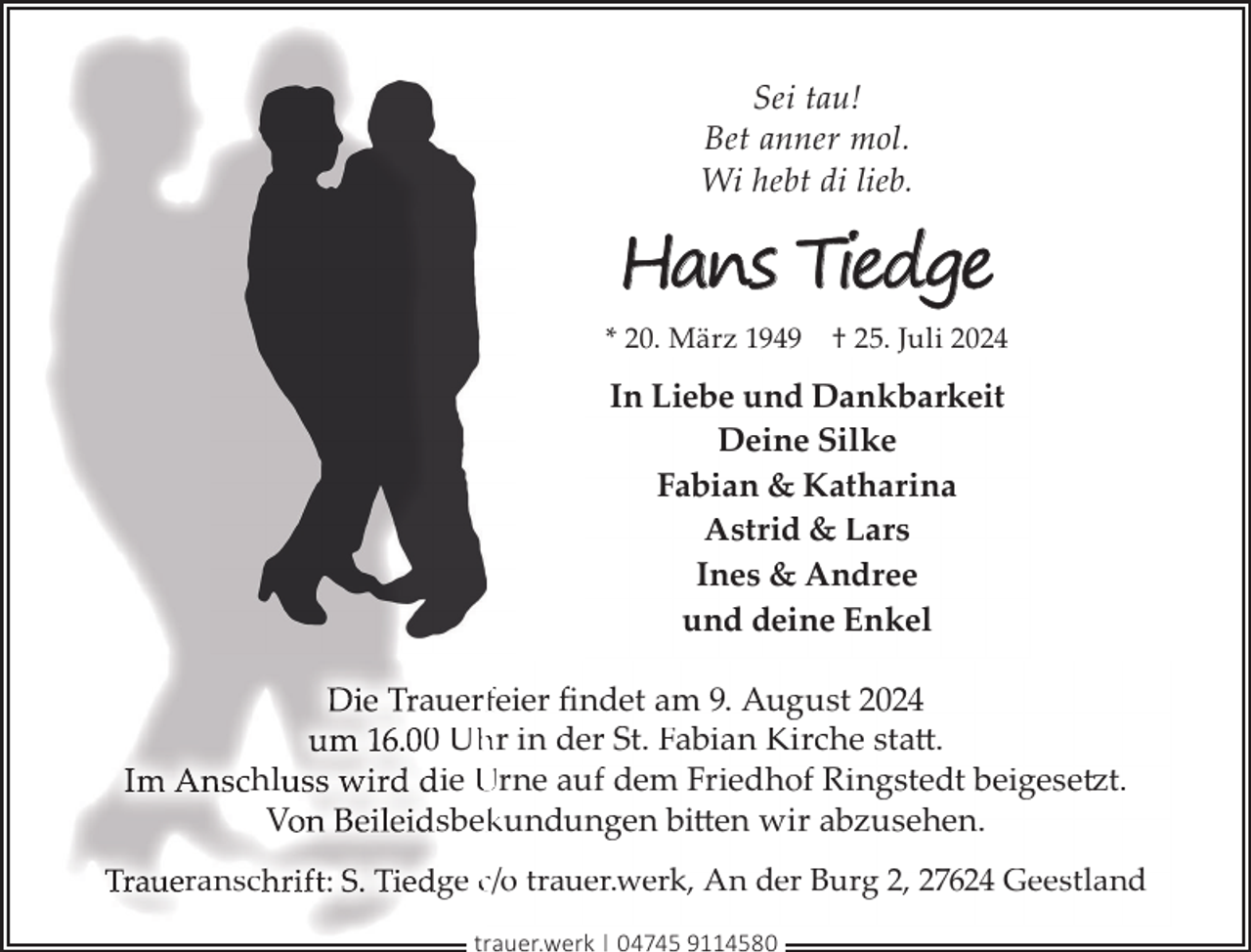 <p>Sei tau!<br />Bet anner mol.<br />Wi hebt di lieb.</p><p>Hans Tiedge<br />* 20. März 1949</p><p>† 25. Juli 2024</p><p>In Liebe und Dankbarkeit<br />Deine Silke<br />Fabian &amp; Katharina<br />Astrid &amp; Lars<br />Ines &amp; Andree<br />und deine Enkel</p><p>hl<br />V<br />ransc</p><p>auerffeier ﬁndet am 9. August 2024<br />0 Uh<br />hr in der St. Fabian Kirche statt.<br />ie Urne auf dem Friedhof Ringstedt beigesetzt.<br />sbek<br />kundungen bitten wir abzusehen.<br />ge c/o trauer.werk, An der Burg 2, 27624 Geestland<br />trauer.werk | 04745 9114580</p>