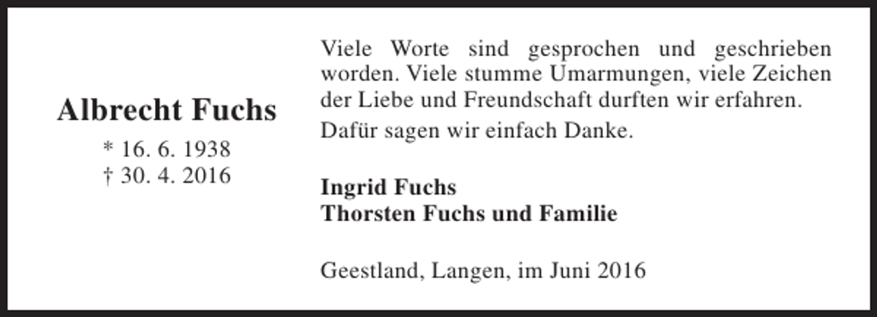 <p>Albrecht Fuchs<br />* 16. 6. 1938<br />† 30. 4. 2016</p><p>Viele Worte sind gesprochen und geschrieben<br />worden. Viele stumme Umarmungen, viele Zeichen<br />der Liebe und Freundschaft durften wir erfahren.<br />Dafür sagen wir einfach Danke.<br />Ingrid Fuchs<br />Thorsten Fuchs und Familie<br />Geestland, Langen, im Juni 2016</p>