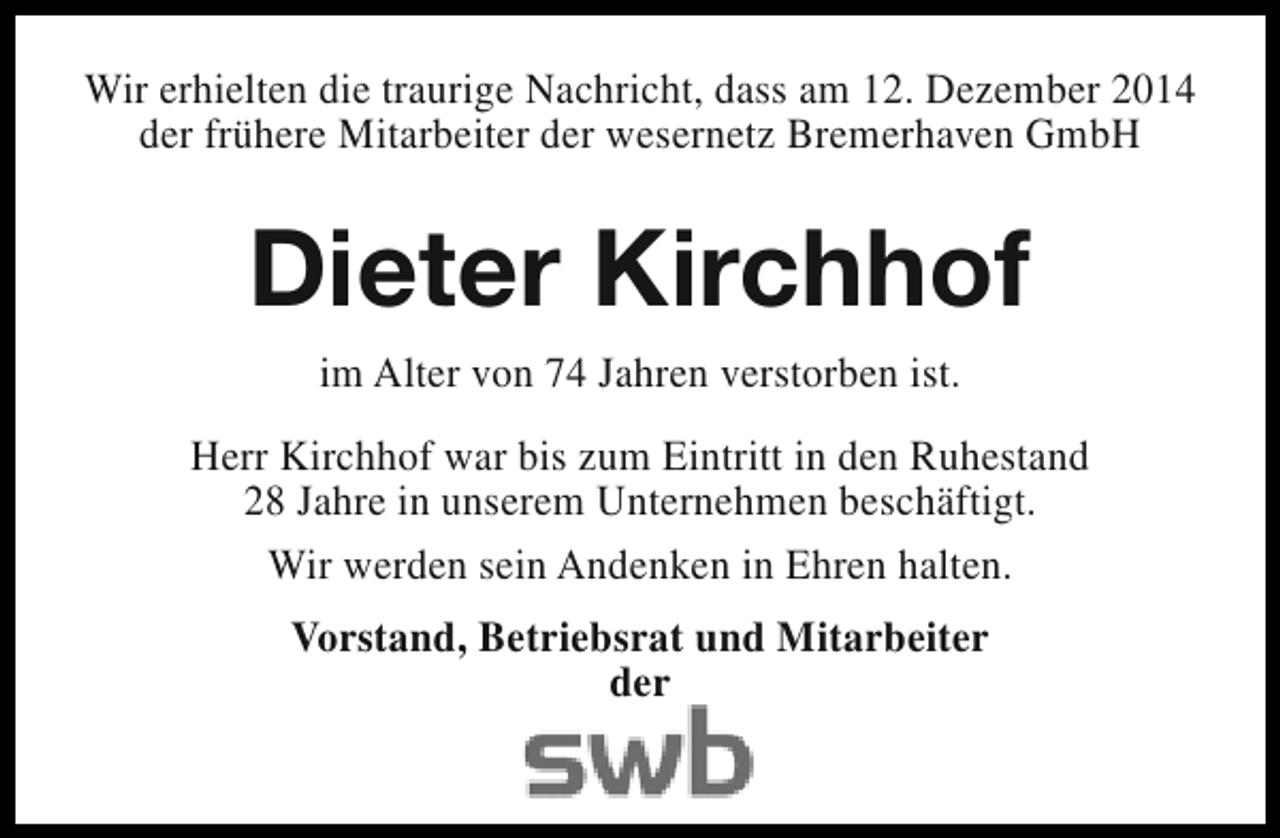 <p>Wir erhielten die traurige Nachricht, dass am 12. Dezember 2014<br />der frühere Mitarbeiter der wesernetz Bremerhaven GmbH</p><p>Dieter Kirchhof<br />im Alter von 74 Jahren verstorben ist.<br />Herr Kirchhof war bis zum Eintritt in den Ruhestand<br />28 Jahre in unserem Unternehmen beschäftigt.<br />Wir werden sein Andenken in Ehren halten.<br />Vorstand, Betriebsrat und Mitarbeiter<br />der</p>