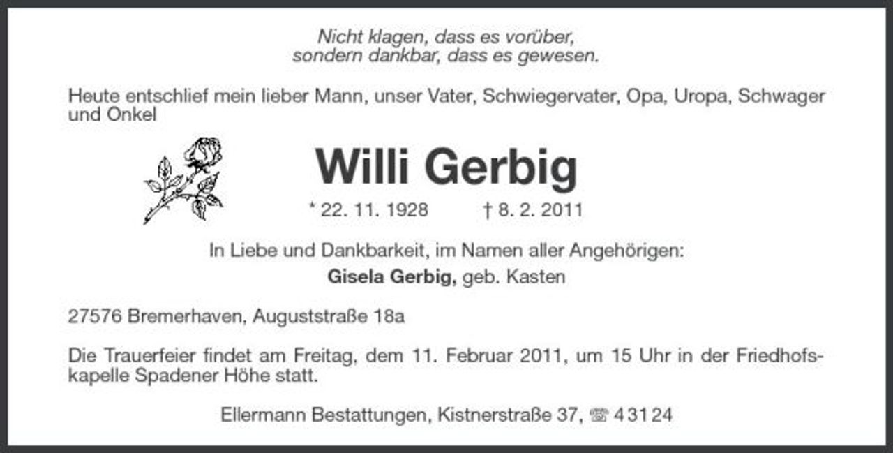 <p>Nicht klagen, dass es vorüber, sondern dankbar, dass es gewesen. Heute entschlief mein lieber Mann, unser Vater, Schwiegervater, Opa, Uropa, Schwager und Onkel</p><p>Willi Gerbig<br />* 22. 11. 1928 † 8. 2. 2011 In Liebe und Dankbarkeit, im Namen aller Angehörigen: Gisela Gerbig, geb. Kasten 27576 Bremerhaven, Auguststraße 18a Die Trauerfeier findet am Freitag, dem 11. Februar 2011, um 15 Uhr in der Friedhofskapelle Spadener Höhe statt. Ellermann Bestattungen, Kistnerstraße 37, 4 31 24</p>