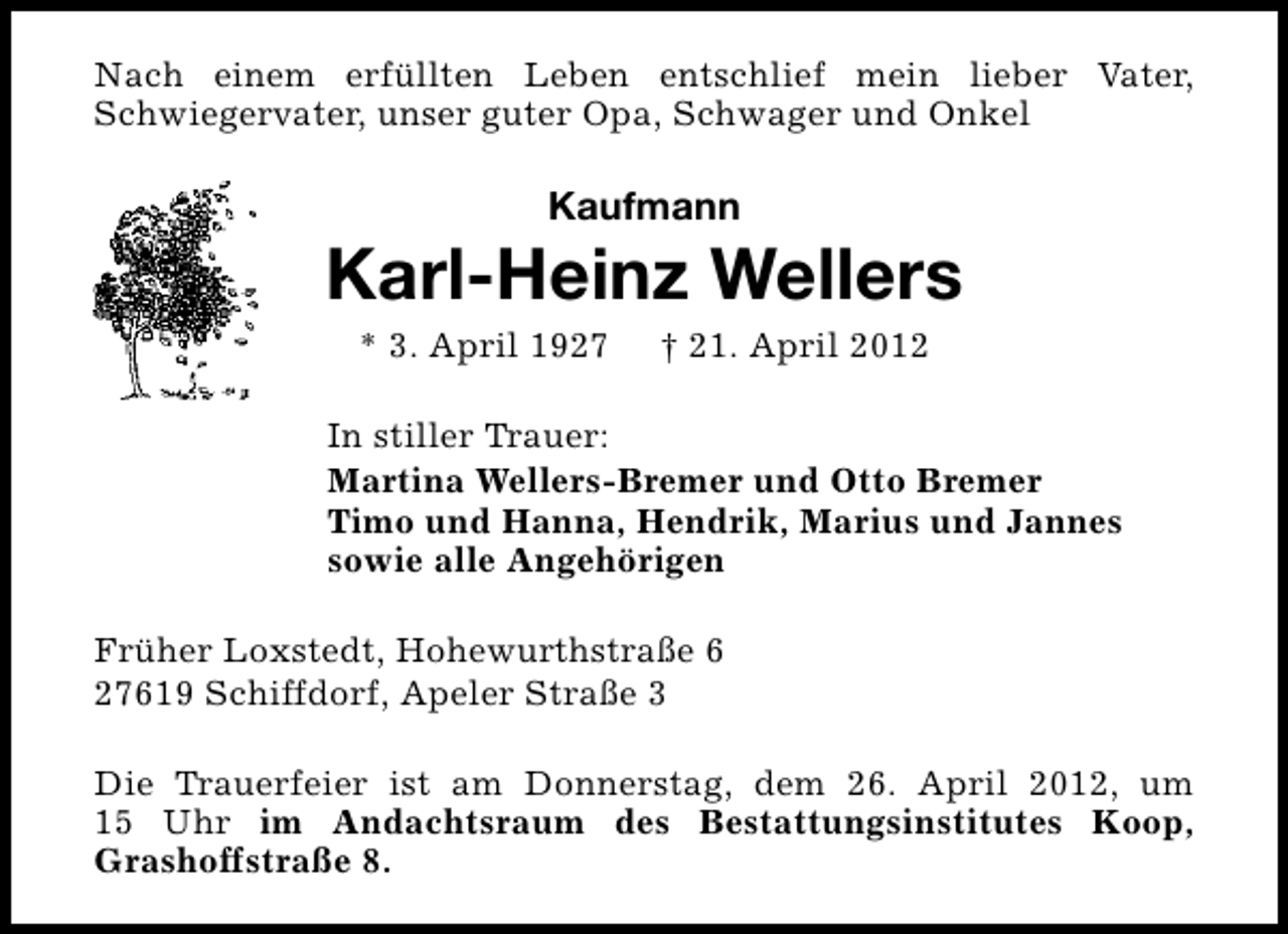 <p>Nach einem erfüllten Leben entschlief mein lieber Vater,<br />Schwiegervater, unser guter Opa, Schwager und Onkel</p><p>Kaufmann</p><p>Karl-Heinz Wellers<br />* 3. April 1927</p><p>† 21. April 2012</p><p>In stiller Trauer:<br />Martina Wellers-Bremer und Otto Bremer<br />Timo und Hanna, Hendrik, Marius und Jannes<br />sowie alle Angehörigen<br />Früher Loxstedt, Hohewurthstraße 6<br />27619 Schiffdorf, Apeler Straße 3<br />Die Trauerfeier ist am Donnerstag, dem 26. April 2012, um<br />15 Uhr im Andachtsraum des Bestattungsinstitutes Koop,<br />Grashoffstraße 8.</p>