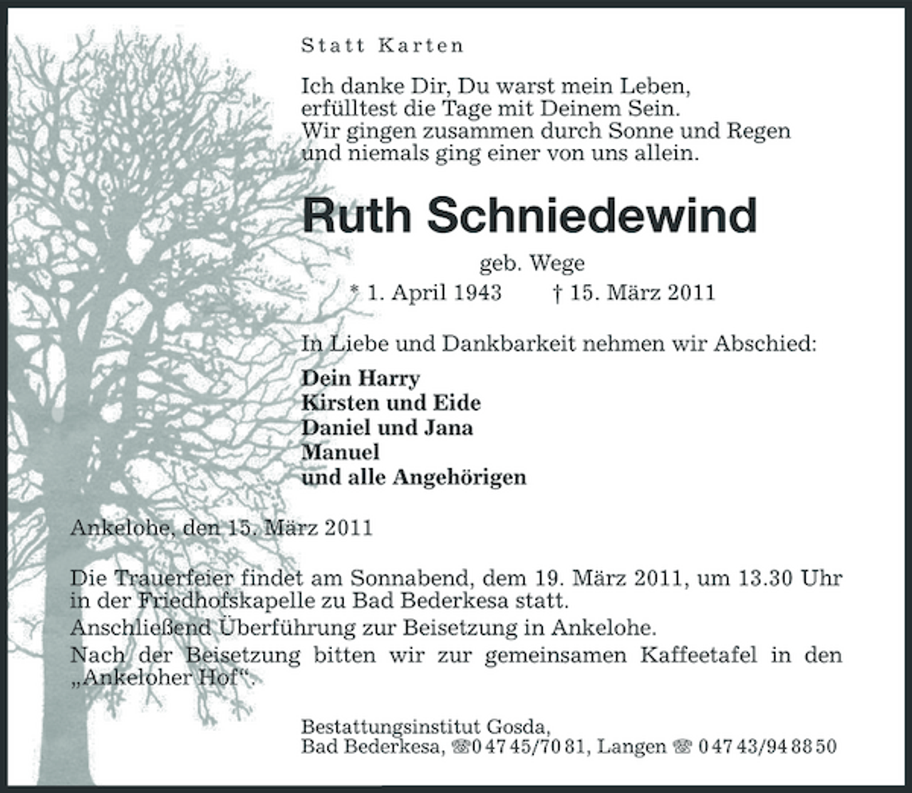 <p>Statt Karten</p><p>Ich danke Dir, Du warst mein Leben, erfülltest die Tage mit Deinem Sein. Wir gingen zusammen durch Sonne und Regen und niemals ging einer von uns allein.</p><p>Ruth Schniedewind<br />geb. Wege * 1. April 1943 † 15. März 2011 In Liebe und Dankbarkeit nehmen wir Abschied: Dein Harry Kirsten und Eide Daniel und Jana Manuel und alle Angehörigen Ankelohe, den 15. März 2011 Die Trauerfeier findet am Sonnabend, dem 19. März 2011, um 13.30 Uhr in der Friedhofskapelle zu Bad Bederkesa statt. Anschließend Überführung zur Beisetzung in Ankelohe. Nach der Beisetzung bitten wir zur gemeinsamen Kaffeetafel in den „Ankeloher Hof“.<br />Bestattungsinstitut Gosda, Bad Bederkesa, 0 47 45/70 81, Langen 0 47 43/94 88 50</p>