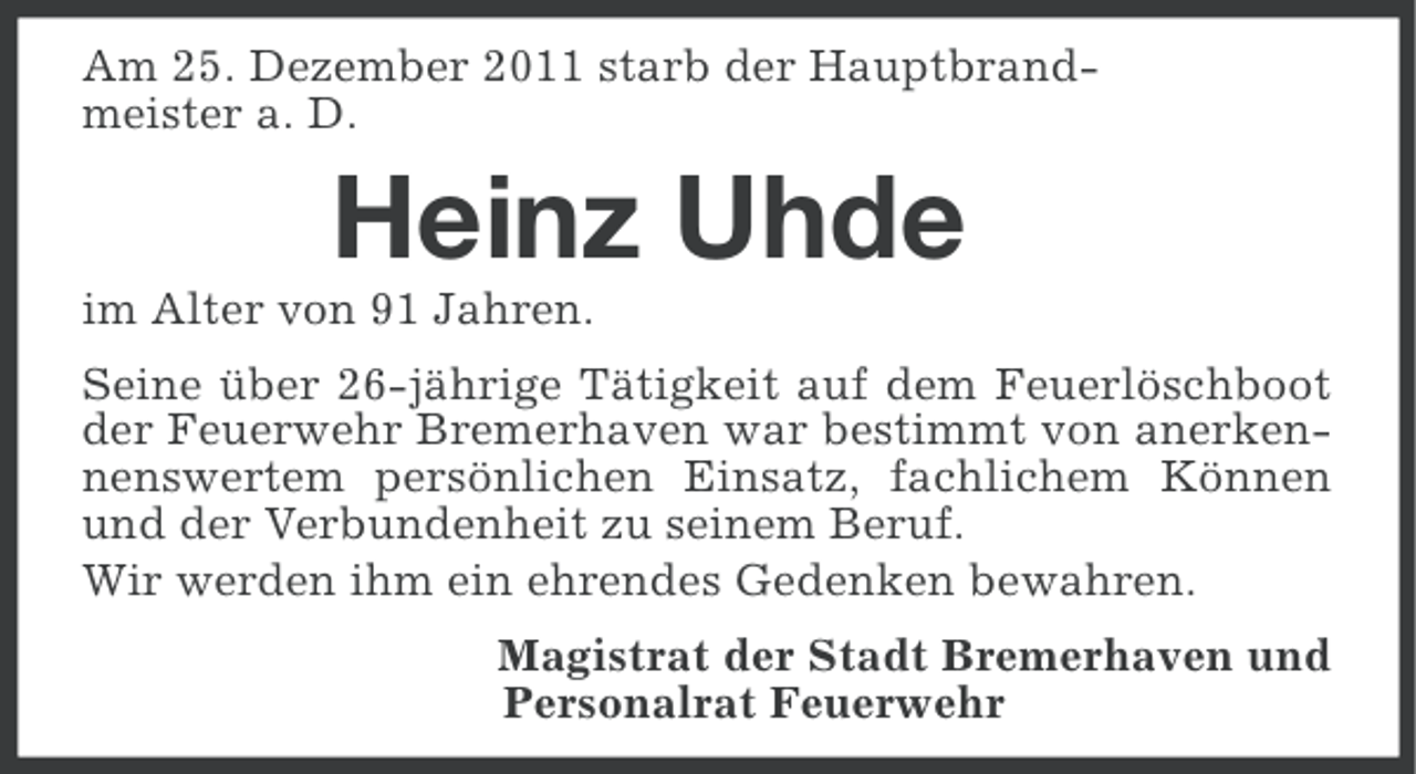 <p>Am 25. Dezember 2011 starb der Hauptbrandmeister a. D.</p><p>Heinz Uhde<br />im Alter von 91 Jahren.<br />Seine über 26-jährige Tätigkeit auf dem Feuerlöschboot<br />der Feuerwehr Bremerhaven war bestimmt von anerkennenswertem persönlichen Einsatz, fachlichem Können<br />und der Verbundenheit zu seinem Beruf.<br />Wir werden ihm ein ehrendes Gedenken bewahren.<br />Magistrat der Stadt Bremerhaven und<br />Personalrat Feuerwehr</p>