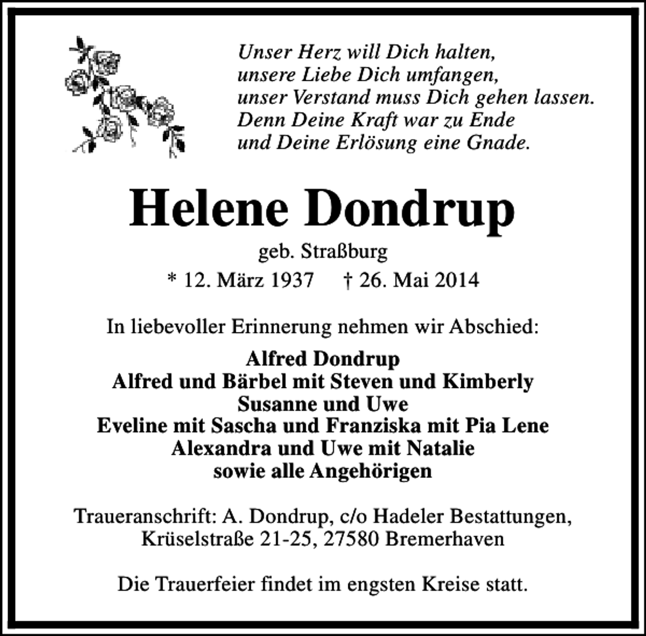 <p>Unser Herz will Dich halten,<br />unsere Liebe Dich umfangen,<br />unser Verstand muss Dich gehen lassen.<br />Denn Deine Kraft war zu Ende<br />und Deine Erlösung eine Gnade.</p><p>Helene Dondrup<br />geb. Straßburg<br />* 12. März 1937 † 26. Mai 2014</p><p>In liebevoller Erinnerung nehmen wir Abschied:<br />Alfred Dondrup<br />Alfred und Bärbel mit Steven und Kimberly<br />Susanne und Uwe<br />Eveline mit Sascha und Franziska mit Pia Lene<br />Alexandra und Uwe mit Natalie<br />sowie alle Angehörigen<br />Traueranschrift: A. Dondrup, c/o Hadeler Bestattungen,<br />Krüselstraße 21-25, 27580 Bremerhaven<br />Die Trauerfeier findet im engsten Kreise statt.</p>