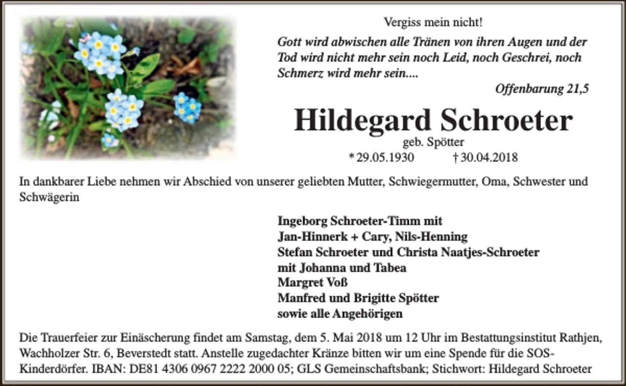 <p>Vergiss mein nicht!<br />Gott wird abwischen alle Tränen von ihren Augen und der<br />Tod wird nicht mehr sein noch Leid, noch Geschrei, noch<br />Schmerz wird mehr sein....<br />Offenbarung 21,5</p><p>Hildegard Schroeter<br />geb. Spötter<br />* 29.05.1930<br />† 30.04.2018</p><p>In dankbarer Liebe nehmen wir Abschied von unserer geliebten Mutter, Schwiegermutter, Oma, Schwester und<br />Schwägerin<br />Ingeborg Schroeter-Timm mit<br />Jan-Hinnerk + Cary, Nils-Henning<br />Stefan Schroeter und Christa Naatjes-Schroeter<br />mit Johanna und Tabea<br />Margret Voß<br />Manfred und Brigitte Spötter<br />sowie alle Angehörigen<br />Die Trauerfeier zur Einäscherung findet am Samstag, dem 5. Mai 2018 um 12 Uhr im Bestattungsinstitut Rathjen,<br />Wachholzer Str. 6, Beverstedt statt. Anstelle zugedachter Kränze bitten wir um eine Spende für die SOSKinderdörfer. IBAN: DE81 4306 0967 222005; GLS Gemeinschaftsbank; Stichwort: Hildegard Schroeter</p>