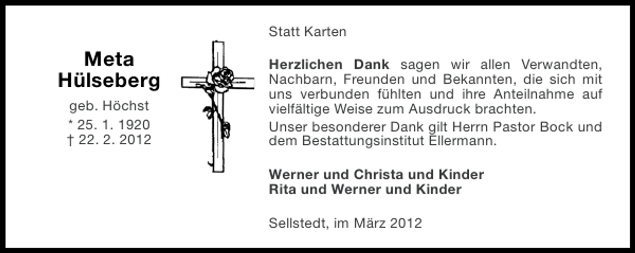<p>Statt Karten</p><p>Meta<br />Hülseberg<br />geb. Höchst<br />* 25. 1. 1920<br />† 22. 2. 2012</p><p>Herzlichen Dank sagen wir allen Verwandten,<br />Nachbarn, Freunden und Bekannten, die sich mit<br />uns verbunden fühlten und ihre Anteilnahme auf<br />vielfältige Weise zum Ausdruck brachten.<br />Unser besonderer Dank gilt Herrn Pastor Bock und<br />dem Bestattungsinstitut Ellermann.<br />Werner und Christa und Kinder<br />Rita und Werner und Kinder<br />Sellstedt, im März 2012</p>