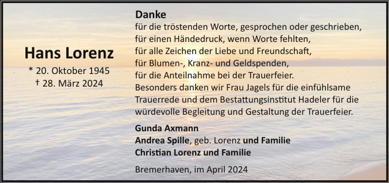 <p>Danke</p><p>Hans Lorenz<br />* 20. Oktober 1945<br />† 28. März 2024</p><p>für die tröstenden Worte, gesprochen oder geschrieben,<br />für einen Händedruck, wenn Worte fehlten,<br />für alle Zeichen der Liebe und Freundscha�,<br />für Blumen­, Kranz­ und Geldspenden,<br />für die Anteilnahme bei der Trauerfeier.<br />Besonders danken wir Frau Jagels für die einfühlsame<br />Trauerrede und dem Besta!ungsins"tut Hadeler für die<br />würdevolle Begleitung und Gestaltung der Trauerfeier.<br />Gunda Axmann<br />Andrea Spille, geb. Lorenz und Familie<br />Chris�an Lorenz und Familie<br />Bremerhaven, im April 2024</p>