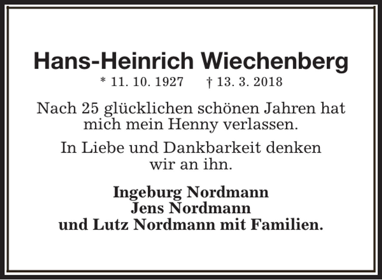 <p>Hans-Heinrich Wiechenberg<br />* 11. 10. 1927</p><p>† 13. 3. 2018</p><p>Nach 25 glücklichen schönen Jahren hat<br />mich mein Henny verlassen.<br />In Liebe und Dankbarkeit denken<br />wir an ihn.<br />Ingeburg Nordmann<br />Jens Nordmann<br />und Lutz Nordmann mit Familien.</p>