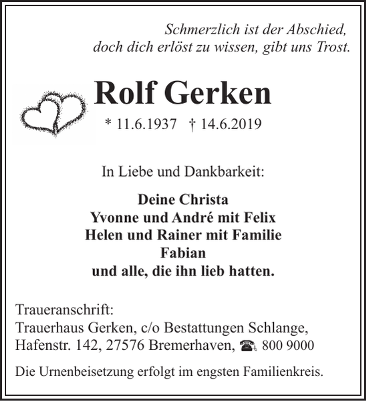 <p>Schmerzlich ist der Abschied,<br />doch dich erlöst zu wissen, gibt uns Trost.</p><p>Rolf Gerken<br />* 11.6.1937 † 14.6.2019</p><p>In Liebe und Dankbarkeit:<br />Deine Christa<br />Yvonne und André mit Felix<br />Helen und Rainer mit Familie<br />Fabian<br />und alle, die ihn lieb hatten.<br />Traueranschrift:<br />Trauerhaus Gerken, c/o Bestattungen Schlange,<br />Hafenstr. 142, 27576 Bremerhaven,<br />800 9000<br />Die Urnenbeisetzung erfolgt im engsten Familienkreis.</p>
