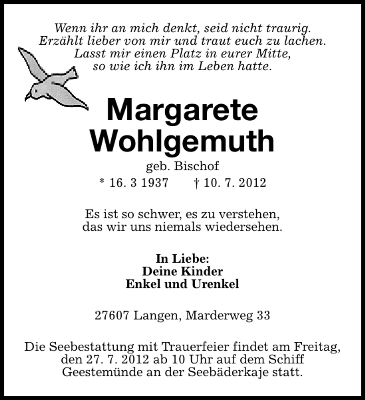 <p>Wenn ihr an mich denkt, seid nicht traurig.<br />Erzählt lieber von mir und traut euch zu lachen.<br />Lasst mir einen Platz in eurer Mitte,<br />so wie ich ihn im Leben hatte.</p><p>Margarete<br />Wohlgemuth<br />geb. Bischof<br />* 16. 3 1937<br />† 10. 7. 2012</p><p>Es ist so schwer, es zu verstehen,<br />das wir uns niemals wiedersehen.<br />In Liebe:<br />Deine Kinder<br />Enkel und Urenkel<br />27607 Langen, Marderweg 33<br />Die Seebestattung mit Trauerfeier findet am Freitag,<br />den 27. 7. 2012 ab 10 Uhr auf dem Schiff<br />Geestemünde an der Seebäderkaje statt.</p>