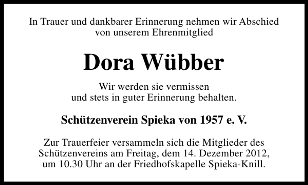 <p>In Trauer und dankbarer Erinnerung nehmen wir Abschied<br />von unserem Ehrenmitglied</p><p>Dora Wübber<br />Wir werden sie vermissen<br />und stets in guter Erinnerung behalten.</p><p>Schützenverein Spieka von 1957 e. V.<br />Zur Trauerfeier versammeln sich die Mitglieder des<br />Schützenvereins am Freitag, dem 14. Dezember 2012,<br />um 10.30 Uhr an der Friedhofskapelle Spieka-Knill.</p>