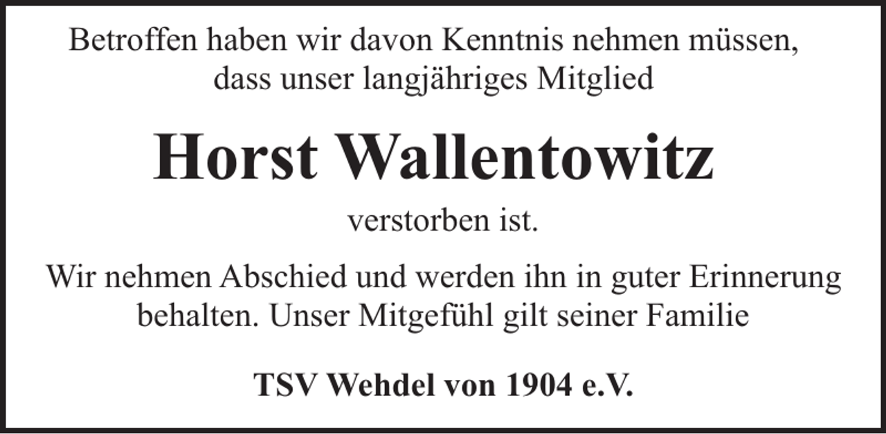 <p>Betroffen haben wir davon Kenntnis nehmen müssen,<br />dass unser langjähriges Mitglied</p><p>Horst Wallentowitz<br />verstorben ist.</p><p>Wir nehmen Abschied und werden ihn in guter Erinnerung<br />behalten. Unser Mitgefühl gilt seiner Familie<br />TSV Wehdel von 1904 e.V.</p>