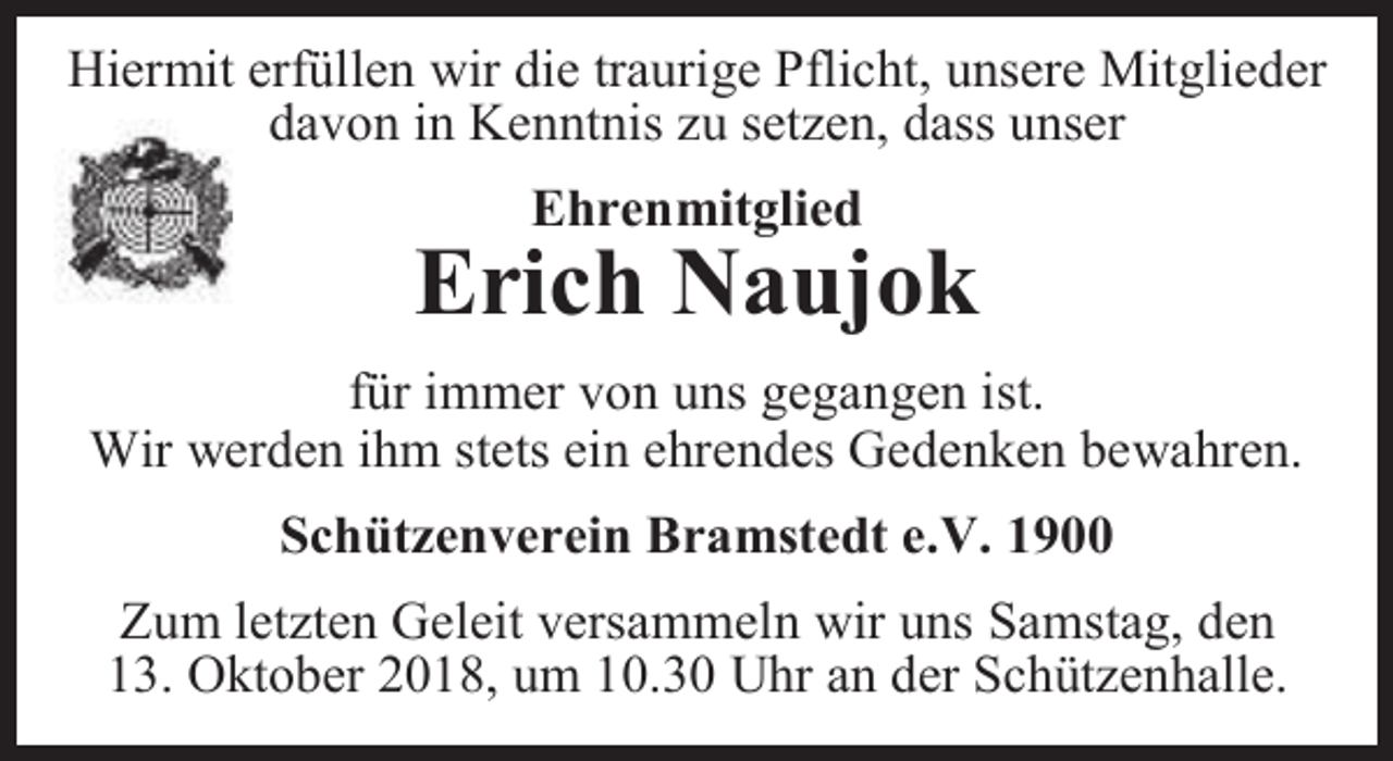 <p>Hiermit erfüllen wir die traurige Pflicht, unsere Mitglieder<br />davon in Kenntnis zu setzen, dass unser<br />Ehrenmitglied</p><p>Erich Naujok<br />für immer von uns gegangen ist.<br />Wir werden ihm stets ein ehrendes Gedenken bewahren.<br />Schützenverein Bramstedt e.V. 1900<br />Zum letzten Geleit versammeln wir uns Samstag, den<br />13. Oktober 2018, um 10.30 Uhr an der Schützenhalle.</p>