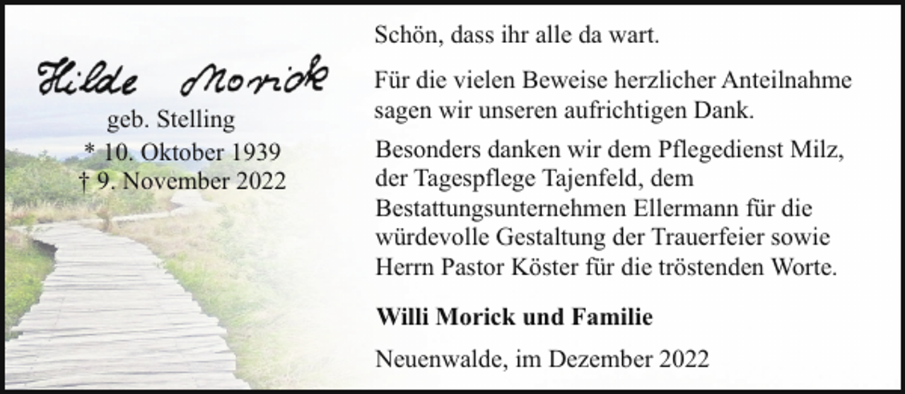 <p>Schön, dass ihr alle da wart.<br />geb. Stelling<br />* 10. Oktober 1939<br />† 9. November 2022</p><p>Für die vielen Beweise herzlicher Anteilnahme<br />sagen wir unseren aufrichtigen Dank.<br />Besonders danken wir dem Pflegedienst Milz,<br />der Tagespflege Tajenfeld, dem<br />Bestattungsunternehmen Ellermann für die<br />würdevolle Gestaltung der Trauerfeier sowie<br />Herrn Pastor Köster für die tröstenden Worte.<br />Willi Morick und Familie<br />Neuenwalde, im Dezember 2022</p>