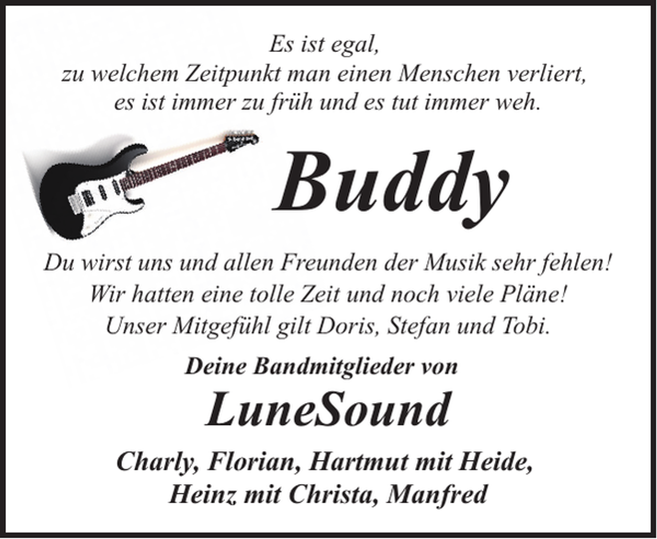 <p>Es ist egal,<br />zu welchem Zeitpunkt man einen Menschen verliert,<br />es ist immer zu früh und es tut immer weh.</p><p>Buddy<br />Du wirst uns und allen Freunden der Musik sehr fehlen!<br />Wir hatten eine tolle Zeit und noch viele Pläne!<br />Unser Mitgefühl gilt Doris, Stefan und Tobi.<br />Deine Bandmitglieder von</p><p>LuneSound</p><p>Charly, Florian, Hartmut mit Heide,<br />Heinz mit Christa, Manfred</p>