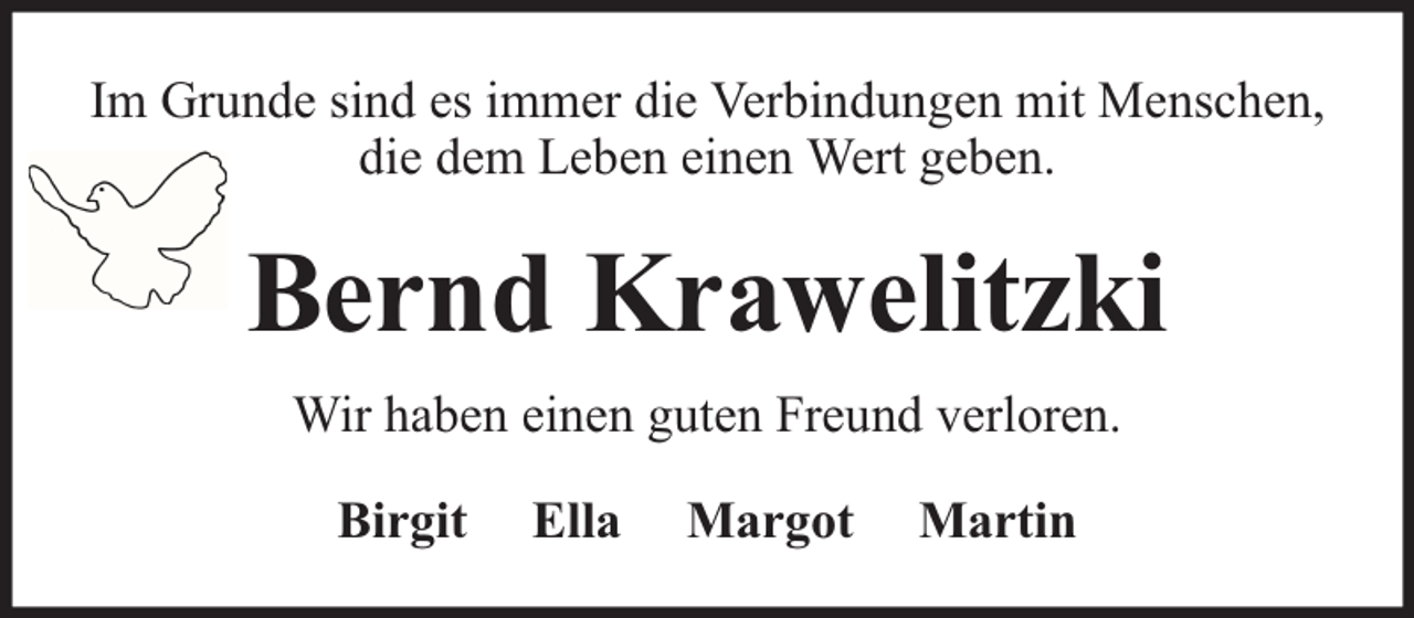 <p>Im Grunde sind es immer die Verbindungen mit Menschen,<br />die dem Leben einen Wert geben.</p><p>Bernd Krawelitzki<br />Wir haben einen guten Freund verloren.<br />Birgit</p><p>Ella</p><p>Margot</p><p>Martin</p>