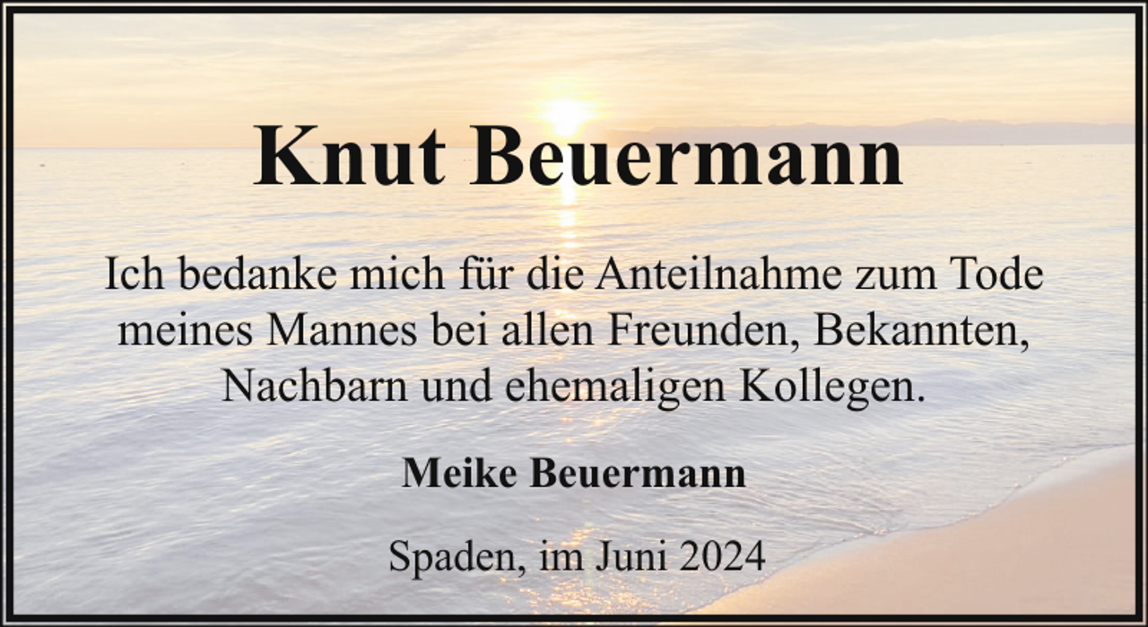 <p>Knut Beuermann<br />Ich bedanke mich für die Anteilnahme zum Tode<br />meines Mannes bei allen Freunden, Bekannten,<br />Nachbarn und ehemaligen Kollegen.<br />Meike Beuermann<br />Spaden, im Juni 2024</p>
