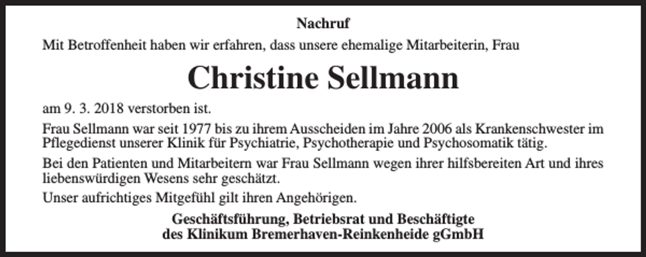 <p>Nachruf<br />Mit Betroffenheit haben wir erfahren, dass unsere ehemalige Mitarbeiterin, Frau</p><p>Christine Sellmann</p><p>am 9. 3. 2018 verstorben ist.<br />Frau Sellmann war seit 1977 bis zu ihrem Ausscheiden im Jahre 2006 als Krankenschwester im<br />Pflegedienst unserer Klinik für Psychiatrie, Psychotherapie und Psychosomatik tätig.<br />Bei den Patienten und Mitarbeitern war Frau Sellmann wegen ihrer hilfsbereiten Art und ihres<br />liebenswürdigen Wesens sehr geschätzt.<br />Unser aufrichtiges Mitgefühl gilt ihren Angehörigen.<br />Geschäftsführung, Betriebsrat und Beschäftigte<br />des Klinikum Bremerhaven-Reinkenheide gGmbH</p>