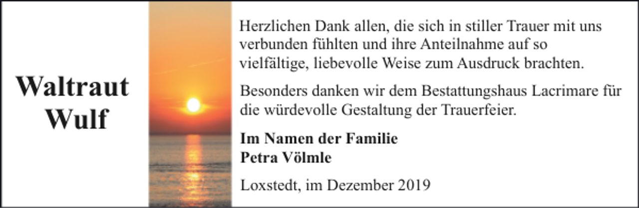 <p>Waltraut<br />Wulf</p><p>Herzlichen Dank allen, die sich in stiller Trauer mit uns<br />verbunden fühlten und ihre Anteilnahme auf so<br />vielfältige, liebevolle Weise zum Ausdruck brachten.<br />Besonders danken wir dem Bestattungshaus Lacrimare für<br />die würdevolle Gestaltung der Trauerfeier.<br />Im Namen der Familie<br />Petra Völmle<br />Loxstedt, im Dezember 2019</p>