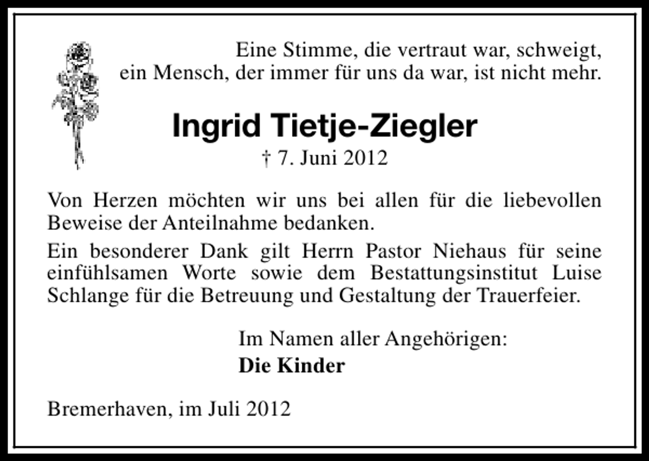 <p>Eine Stimme, die vertraut war, schweigt,<br />ein Mensch, der immer für uns da war, ist nicht mehr.</p><p>Ingrid Tietje-Ziegler<br />† 7. Juni 2012</p><p>Von Herzen möchten wir uns bei allen für die liebevollen<br />Beweise der Anteilnahme bedanken.<br />Ein besonderer Dank gilt Herrn Pastor Niehaus für seine<br />einfühlsamen Worte sowie dem Bestattungsinstitut Luise<br />Schlange für die Betreuung und Gestaltung der Trauerfeier.<br />Im Namen aller Angehörigen:<br />Die Kinder<br />Bremerhaven, im Juli 2012</p>