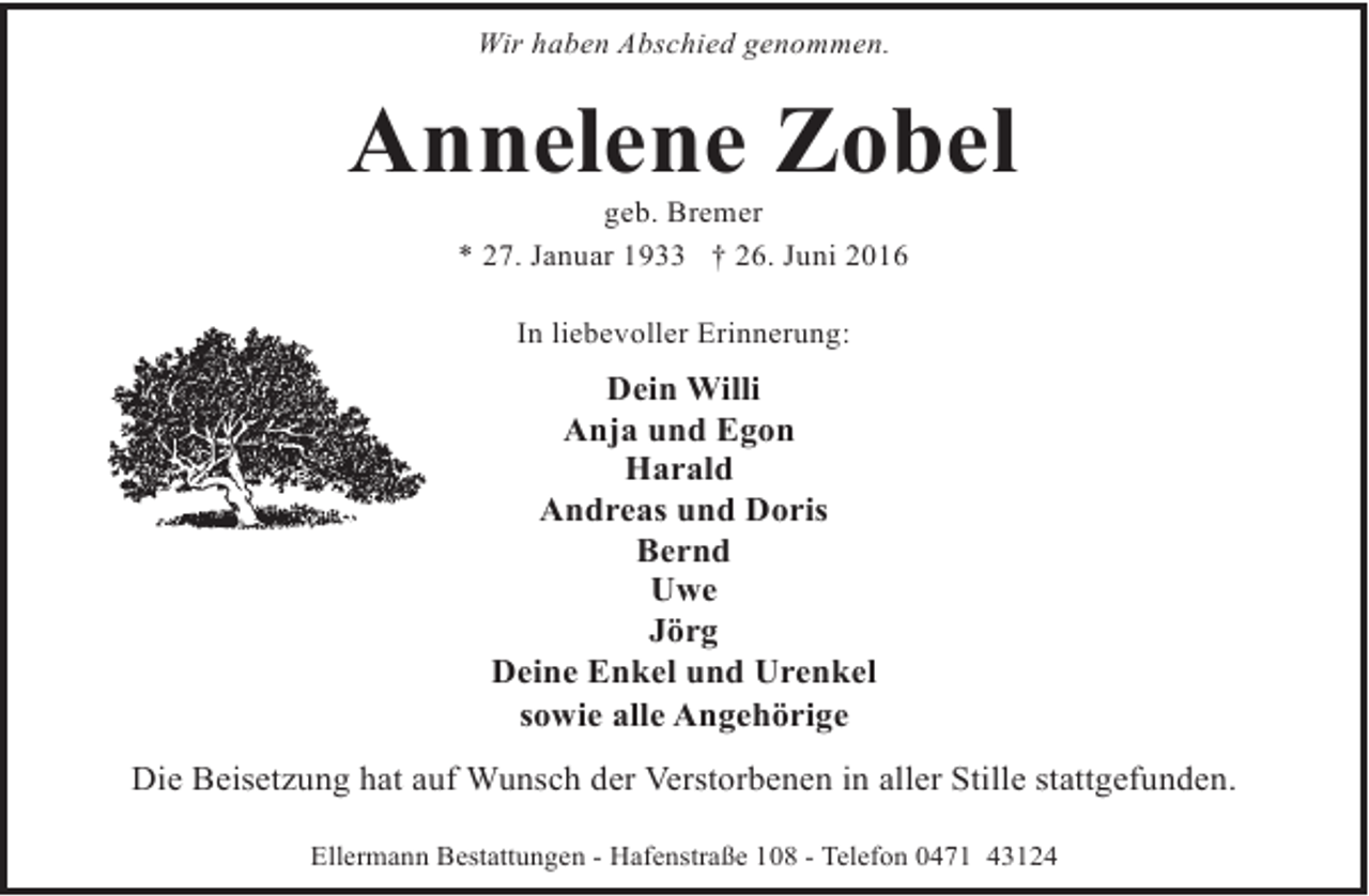 <p>Wir haben Abschied genommen.</p><p>Annelene Zobel<br />geb. Bremer<br />* 27. Januar 1933 † 26. Juni 2016<br />In liebevoller Erinnerung:</p><p>Dein Willi<br />Anja und Egon<br />Harald<br />Andreas und Doris<br />Bernd<br />Uwe<br />Jörg<br />Deine Enkel und Urenkel<br />sowie alle Angehörige<br />Die Beisetzung hat auf Wunsch der Verstorbenen in aller Stille stattgefunden.<br />Ellermann Bestattungen - Hafenstraße 108 - Telefon 0471 43124</p>