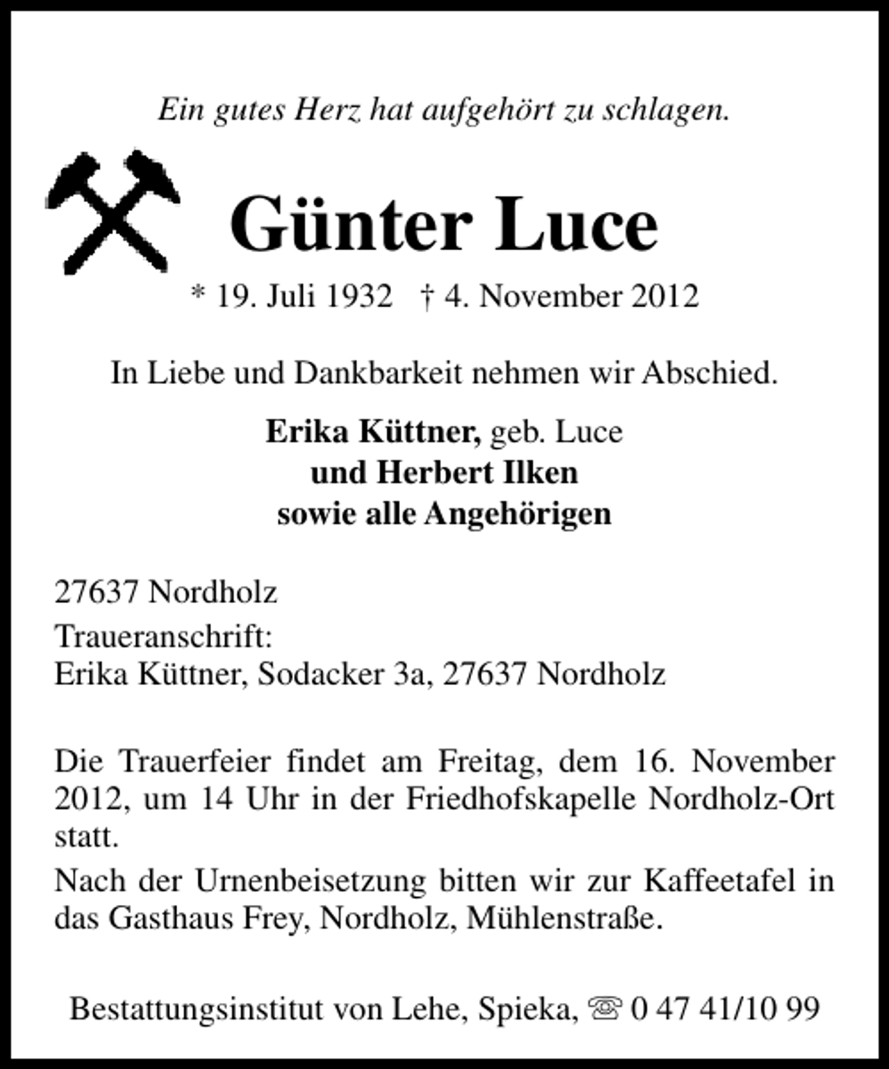 <p>Ein gutes Herz hat aufgehört zu schlagen.</p><p>Günter Luce</p><p>* 19. Juli 1932 † 4. November 2012<br />In Liebe und Dankbarkeit nehmen wir Abschied.<br />Erika Küttner, geb. Luce<br />und Herbert Ilken<br />sowie alle Angehörigen<br />27637 Nordholz<br />Traueranschrift:<br />Erika Küttner, Sodacker 3a, 27637 Nordholz<br />Die Trauerfeier findet am Freitag, dem 16. November<br />2012, um 14 Uhr in der Friedhofskapelle Nordholz-Ort<br />statt.<br />Nach der Urnenbeisetzung bitten wir zur Kaffeetafel in<br />das Gasthaus Frey, Nordholz, Mühlenstraße.<br />Bestattungsinstitut von Lehe, Spieka, s 0 47 41/10 99</p>