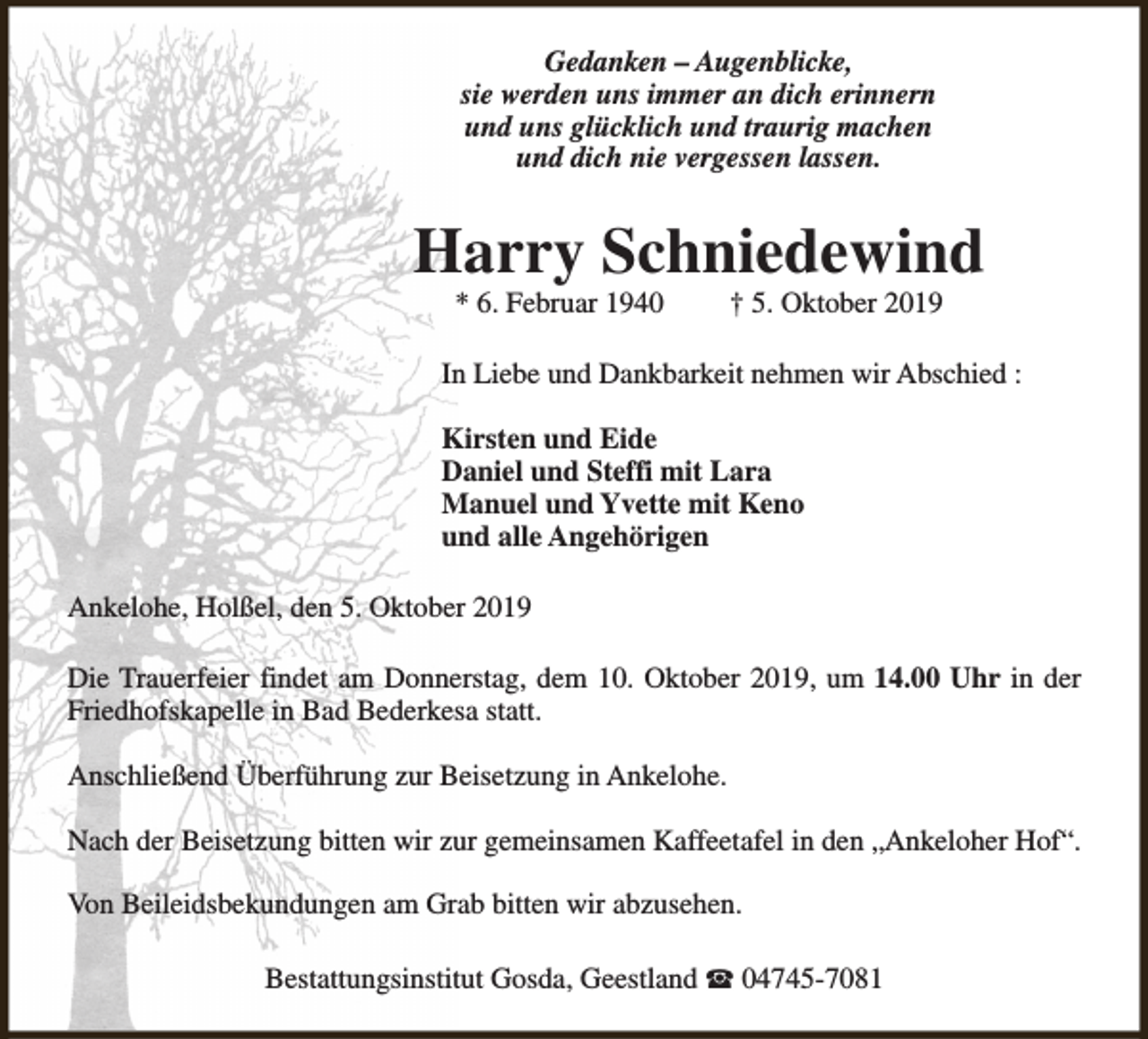 <p>Gedanken – Augenblicke,<br />sie werden uns immer an dich erinnern<br />und uns glücklich und traurig machen<br />und dich nie vergessen lassen.</p><p>Harry Schniedewind<br />* 6. Februar 1940</p><p>† 5. Oktober 2019</p><p>In Liebe und Dankbarkeit nehmen wir Abschied :<br />Kirsten und Eide<br />Daniel und Steffi mit Lara<br />Manuel und Yvette mit Keno<br />und alle Angehörigen<br />Ankelohe, Holßel, den 5. Oktober 2019<br />Die Trauerfeier findet am Donnerstag, dem 10. Oktober 2019, um 14.00 Uhr in der<br />Friedhofskapelle in Bad Bederkesa statt.<br />Anschließend Überführung zur Beisetzung in Ankelohe.<br />Nach der Beisetzung bitten wir zur gemeinsamen Kaffeetafel in den „Ankeloher Hof“.<br />Von Beileidsbekundungen am Grab bitten wir abzusehen.<br />Bestattungsinstitut Gosda, Geestland S 04745-7081</p>