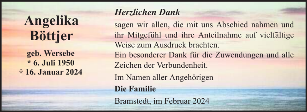 <p>Angelika<br />Böttjer<br />geb. Wersebe<br />* 6. Juli 1950<br />† 16. Januar 2024</p><p>Herzlichen Dank<br />sagen wir allen, die mit uns Abschied nahmen und<br />ihr Mitgefühl und ihre Anteilnahme auf vielfältige<br />Weise zum Ausdruck brachten.<br />Ein besonderer Dank für die Zuwendungen und alle<br />Zeichen der Verbundenheit.<br />Im Namen aller Angehörigen<br />Die Familie<br />Bramstedt, im Februar 2024</p>