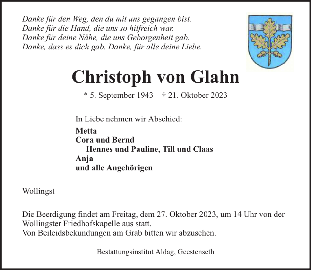 <p>Danke für den Weg, den du mit uns gegangen bist.<br />Danke für die Hand, die uns so hilfreich war.<br />Danke für deine Nähe, die uns Geborgenheit gab.<br />Danke, dass es dich gab. Danke, für alle deine Liebe.</p><p>Christoph von Glahn<br />* 5. September 1943</p><p>† 21. Oktober 2023</p><p>In Liebe nehmen wir Abschied:<br />Metta<br />Cora und Bernd<br />Hennes und Pauline, Till und Claas<br />Anja<br />und alle Angehörigen<br />Wollingst<br />Die Beerdigung findet am Freitag, dem 27. Oktober 2023, um 14 Uhr von der<br />Wollingster Friedhofskapelle aus statt.<br />Von Beileidsbekundungen am Grab bitten wir abzusehen.<br />Bestattungsinstitut Aldag, Geestenseth</p>
