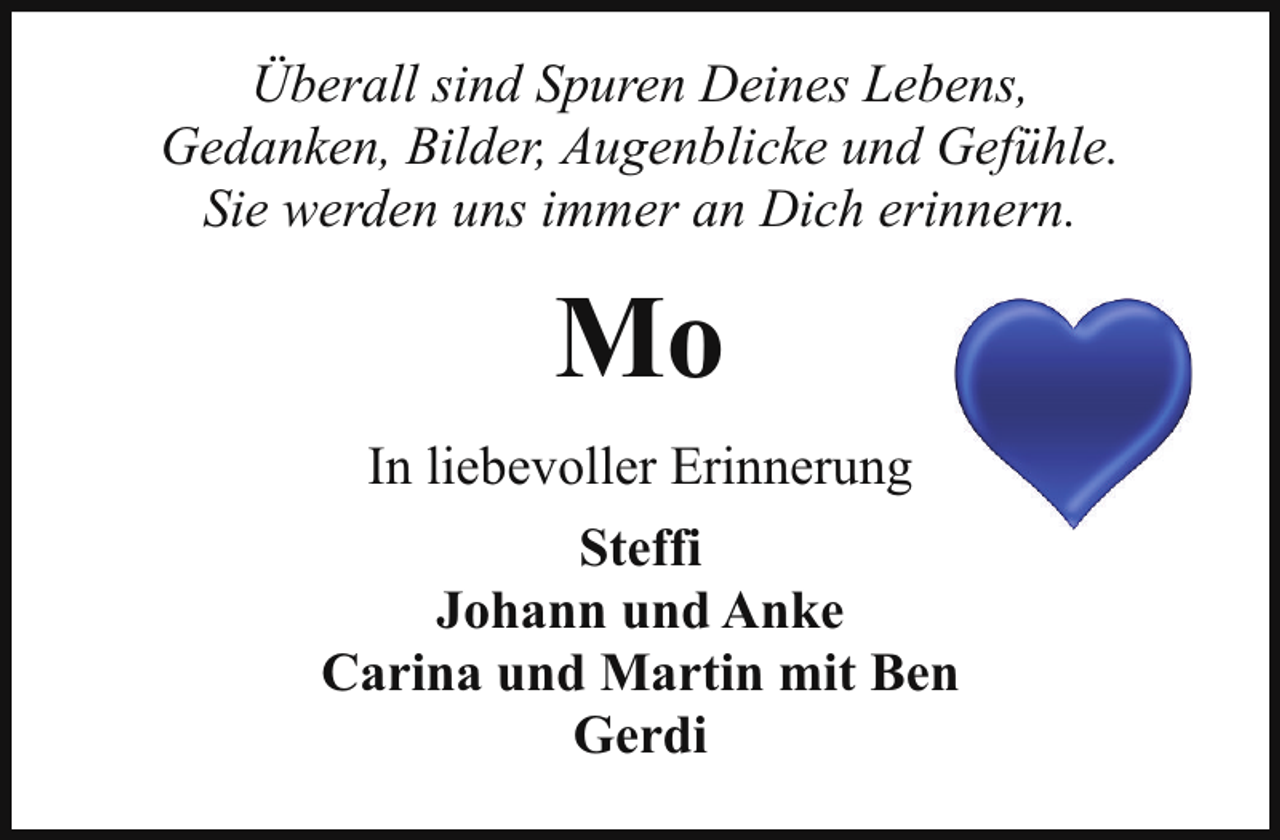 <p>Überall sind Spuren Deines Lebens,<br />Gedanken, Bilder, Augenblicke und Gefühle.<br />Sie werden uns immer an Dich erinnern.</p><p>Mo<br />In liebevoller Erinnerung<br />Steffi<br />Johann und Anke<br />Carina und Martin mit Ben<br />Gerdi</p>