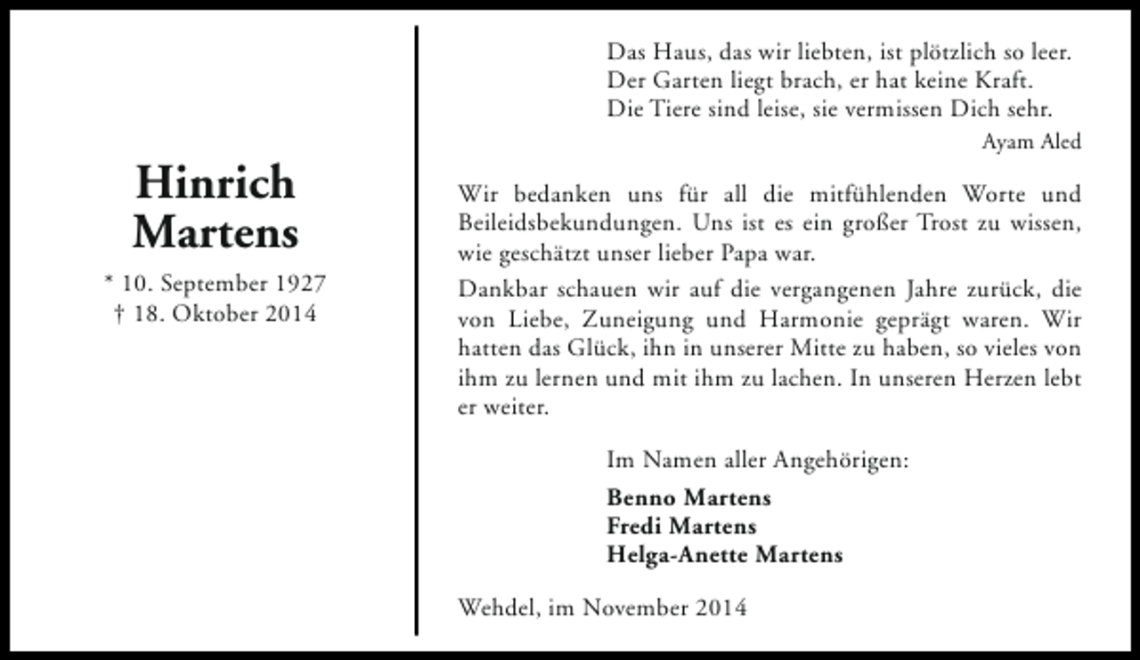 <p>Das Haus, das wir liebten, ist plötzlich so leer.<br />Der Garten liegt brach, er hat keine Kraft.<br />Die Tiere sind leise, sie vermissen Dich sehr.</p><p>Hinrich<br />Martens<br />* 10. September 1927<br />† 18. Oktober 2014</p><p>Ayam Aled</p><p>Wir bedanken uns für all die mitfühlenden Worte und<br />Beileidsbekundungen. Uns ist es ein großer Trost zu wissen,<br />wie geschätzt unser lieber Papa war.<br />Dankbar schauen wir auf die vergangenen Jahre zurück, die<br />von Liebe, Zuneigung und Harmonie geprägt waren. Wir<br />hatten das Glück, ihn in unserer Mitte zu haben, so vieles von<br />ihm zu lernen und mit ihm zu lachen. In unseren Herzen lebt<br />er weiter.<br />Im Namen aller Angehörigen:<br />Benno Martens<br />Fredi Martens<br />Helga-Anette Martens<br />Wehdel, im November 2014</p>